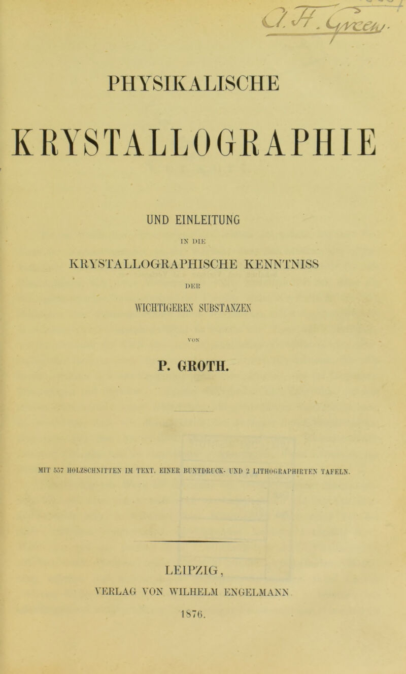 KRYSTALLOGEAPHIE UND EINLEITUNG IN DIK KRVSTALLOGKAPHISGHE KENNTNLS8 1)K1{ WICHTIGEREN SUBSTANZEN P. GROTH. MIT 557 HOLZSCHMTTEX IM TEXT. EINER BUNTDRUCK- UND 2 LITHoGRAPHIRTKN TAFELN. LEir/IG, VERLAG VON WILHELM ENGELMANN IbTt).