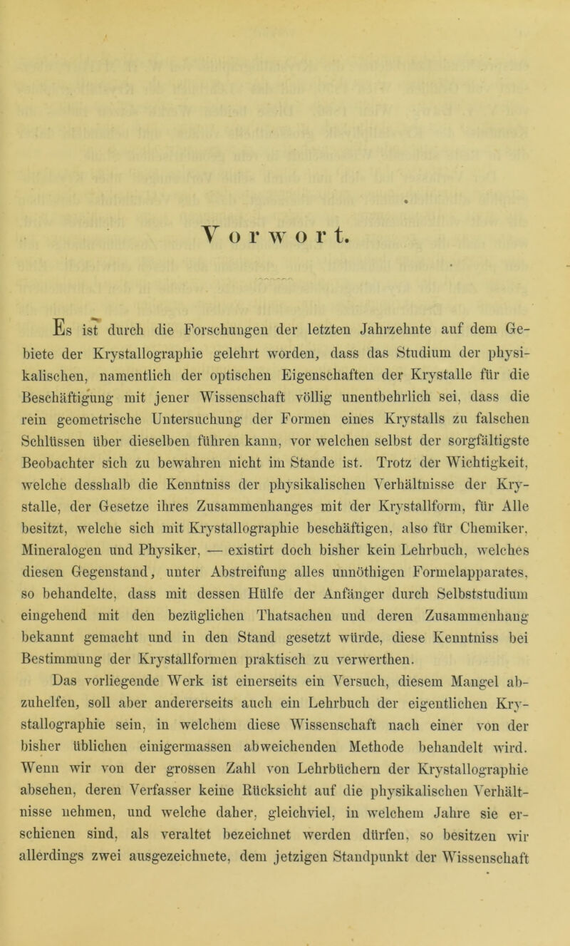 Es ist durch die Forschiuigeu der letzten Jahrzehnte auf dem Ge- biete der Krystallographie gelehrt worden, dass das Studium der physi- kalischen, namentlich der optischen Eigenschaften der Krystalle für die Beschäftigung mit jener Wissenschaft völlig unentbehrlich sei, dass die rein geometrische Untersuchung der Formen eines Krystalls zu falschen Schlüssen über dieselben führen kann, vor welchen selbst der sorgfältigste Beobachter sich zu bewahren nicht im Stande ist. Trotz der Wichtigkeit, welche desshalb die Kenntniss der physikalischen Verhältnisse der Kry- stalle, der Gesetze ihres Zusammenhanges mit der Kr}stallform, für Alle besitzt, welche sich mit Krystallographie beschäftigen, also für Chemiker, Mineralogen und Physiker, -— existirt doch bisher kein Lehrbuch, welches diesen Gegenstand, unter Abstreifung alles unnöthigen Formelapparates, so behandelte, dass mit dessen Hülfe der Anfänger durch Selbststudium eingehend mit den bezüglichen Thatsachen und deren Zusammenhang bekannt gemacht und in den Stand gesetzt würde, diese Kenntniss bei Bestimmung der Krystallformen praktisch zu verwerthen. Das vorliegende Werk ist einerseits ein Versuch, diesem Mangel ab- zuhelfen, soll aber andererseits auch ein Lehrbuch der eigentlichen Kry- stallographie sein, in welchem diese Wissenschaft nach einer von der bisher üblichen einigermassen abweichenden Methode behandelt wird. Wenn wir von der grossen Zahl von Lehrbüchern der Krystallographie absehen, deren Verfasser keine Rücksicht auf die physikalischen Verhält- nisse nehmen, und welche daher, gleichviel, in welchem Jahre sie er- schienen sind, als veraltet bezeichnet werden dürfen, so besitzen wir allerdings zwei ausgezeichnete, dem jetzigen Standpunkt der Wissenschaft