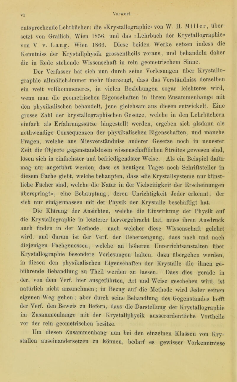 entsprechende Lehrbücher: die »Kiystallographie« von W. H. Miller, über- setzt von Grailich, Wien 1856, und das »Lehrbuch der Kiystallographie« von V. V. Lang, Wien 1866. Diese beiden Werke setzen indess die Kenntniss der Kiystallphysik grossentheils voraus, und behandeln daher die in Kede stehende Wissenschaft in rein geometrischem Sinne. Der Verfasser hat sich nun durch seine Vorlesungen über Kiystallo- graphie allmälich-immer mehr überzeugt, dass das Verständniss derselben ein weit vollkommeneres, in vielen Beziehungen sogar leichteres wird, wenn man die geometrischen Eigenschaften in ihrem Zusammenhänge mit den physikalischen behandelt, jene gleichsam aus diesen entwickelt. Eine grosse Zahl der krystallographischen Gesetze, welche in den Lehrbüchern einfach als Erfahrungssätze hingestellt werden, ergeben sich alsdann als nothwendige Consequenzen der physikalischen Eigenschaften, und manche Fragen, welche aus Missverständniss anderer Gesetze noch in neuester Zeit die Objecte gegenstandslosen wissenschaftlichen Streites gewesen sind, lösen sich in einfachster und befriedigendster Weise. Als ein Beispiel dafür mag nur angeführt werden, dass es heutigen Tages noch Schriftsteller in diesem Fache giebt, welche behaupten, dass »die Kiystallsysteme nur künst- liche Fächer sind, welche die Natur in der Vielseitigkeit der Erscheinungen überspringt«, eine Behauptung, deren Unrichtigkeit Jeder erkennt, der sich nur einigermassen mit der Physik der Krystalle beschäftigt hat. Die Klärung der Ansichten, welche die Einwirkung der Physik auf die Kiystallographie in letzterer hervorgebracht hat, muss ihren Ausdruck auch finden in der Methode, nach welcher diese Wissenschaft gelehrt wird, und darum ist der Verf. der Ueberzeugung, dass nach und nach diejenigen Fachgenossen, welche an höheren Unterrichtsanstalten über Kiystallographie besondere Vorlesungen halten, dazu übergehen werden, in diesen den physikalischen Eigenschaften der Krystalle die ihnen ge- bührende Behandlung zu Theil werden zu lassen. Dass dies gerade in der, von dem Verf. hier ausgeführten, Art und Weise geschehen wird, ist natürlich nicht anzunehmen; in Bezug auf die Methode wird Jeder seinen eigenen Weg gehen; aber durch seine Behandlung des Gegenstandes hofft der Verf. den Beweis zu liefern, dass die Darstellung der Kiystallographie im Zusammenhänge mit der Kiystallphysik ausserordentliche Vortheile vor der rein geometrischen besitze. Um diesen Zusammenhang nun bei den einzelnen Klassen von Kry- stallen auseinandersetzen zu können, bedarf es gewisser Vorkenntnisse