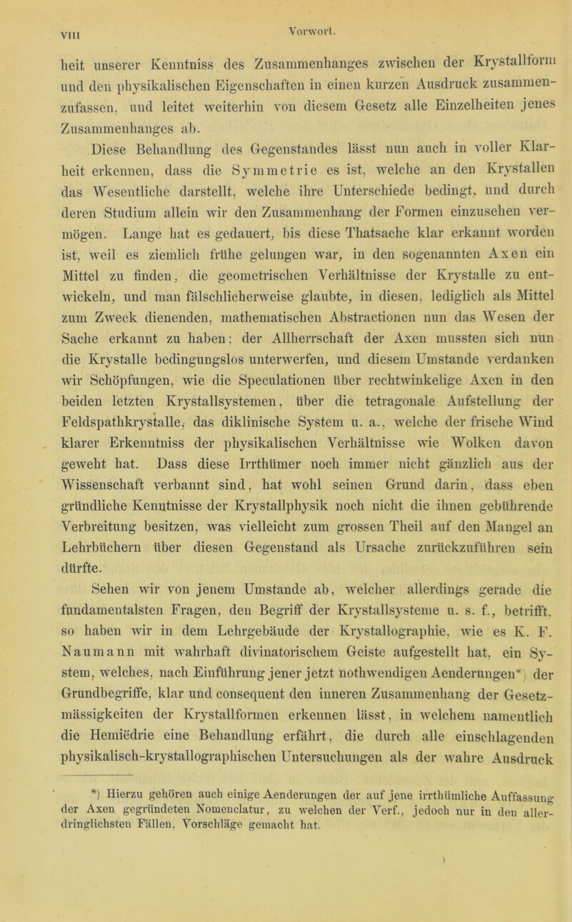 heit imserer Keimtniss des Zusammeiüiauges zwischen der Krystalltorm und den physikalischen Eigenschaften in einen kurzen Ausdruck zusammen- zufassen, und leitet weiterhin von diesem Gesetz alle Einzelheiten jenes Zusammenhanges ah. Diese Behandlung des Gegenstandes lässt nun auch in voller Klar- heit erkennen, dass die Symmetrie es ist, welche an den Krystallen das Wesentliche darstellt, welche ihre Unterschiede bedingt, und durch deren Studium allein wir den Zusammenhang der Formen einzusehen ver- mögen. Lange hat es gedauert, bis diese Thatsache klar erkannt worden ist, weil es ziemlich frühe gelungen war, in den sogenannten Axen ein Mittel zu finden, die geometrischen Verhältnisse der Krystalle zu ent- wickeln, und man fälschlicherweise glaubte, in diesen, lediglich als Mittel zum Zweck dienenden, mathematischen Abstractionen nun das Wesen der Sache erkannt zu haben; der Allherrschaft der Axen mussten sich nun die Krystalle bedingungslos unterwerfen, und diesem Umstande verdanken wir Schöpfungen, wie die Speculationen über rechtwinkelige Axen in den beiden letzten Krystallsystemen, über die tetragonale Aufstellung der Feldspathkrystalle,- das diklinische System u. a., welche der frische Wind _ klarer Erkenntniss der physikalischen Verhältnisse wie Wolken davon geweht hat. Dass diese Irrthümer noch immer nicht gänzlich aus der Wissenschaft verbannt sind, hat wohl seinen Grund darin, dass eben gründliche Kenntnisse der Krystallphysik noch nicht die ihnen gebührende Verbreitung besitzen, was vielleicht zum grossen Theil auf den Mangel an Lehrbüchern über diesen Gegenstand als Ursache zurückzuführen sein dürfte. Sehen wir von jenem Umstande ab, welcher allerdings gerade die fundamentalsten Fragen, den Begriff der Krystallsysteme u. s. f., betrifft, so haben wir in dem Lehrgebäude der Krystallographie, wie es K. F. Naumann mit wahrhaft divinatorischem Geiste aufgestellt hat, ein Sy- stem, welches, nach Einführung jener jetzt nothweudigen AenderungeiU) der Grundbegriffe, klar und consequent den inneren Zusammenhang der Gesetz- mässigkeiten der Krystallformen erkennen lässt, in welchem namentlich die Hemiedrie eine Behandlung erfährt, die durch alle eiuschlagenden physikalisch-krystallographischen Untersuchungen als der wahre Ausdruck *) Hierzu gehören auch einige Aenderungen der auf jene irrthiimliche Auffassuno- der Axen gegründeten Nomenclatur, zu welchen der Verf., jedoch nur in den aller- dringlichsten Fällen, Vorschläge gemacht hat. )