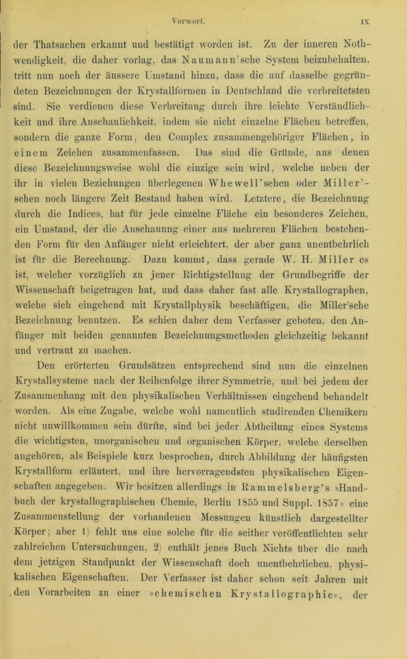 der Thatsachen erkannt und bestätigt worden ist. Zn der inneren Notli- wendigkeit, die daher vorlag, das Naumann’sclie System beizubelialten, tritt nun noch der äussere Umstand hinzu, dass die auf dasselbe gegrün- deten Bezeichnungen der Krystallformen in Deutschland die verbreitetsten sind. Sie verdienen diese Verbreitung durch ihre leichte Verständlich- keit und ihre Anschaulichkeit, indem sie nicht einzelne Flächen betretfen, sondern die ganze Form, den Complex zusammengehöriger Flächen, in einem Zeichen zusammenfassen. Das sind die Gründe, aus denen diese Bezeichnungsweise wohl die einzige sein wird, welche neben der ihr in vielen Beziehungen überlegenen W he well’sehen oder Miller’- schen noch längere Zeit Bestand haben wird. Letztere, die Bezeichnung durch die Indices, hat für jede einzelne Fläche ein besonderes Zeichen, ein Umstand, der die Anschauung einer aus mehreren Flächen bestehen- den Form für den Anfänger nicht erleichtert, der aber ganz unentbehrlich ist für die Berechnung. Dazu kommt, dass gerade W. H. Miller es ist, welcher vorzüglich zu jener Bichtigstellung der Grundbegriffe der Wissenschaft beigetragen hat, und dass daher fast alle Krystallographen, welche sich eingehend mit Krystallphysik beschäftigen, die Miller’sche Bezeichnung benutzen. Es schien daher dem Verfasser geboten, den An- fänger mit beiden genannten Bezeichnungsmethoden gleichzeitig bekannt und vertraut zu machen. Den erörterten Grundsätzen entsprechend sind nun die einzelnen Krystallsystenie nach der Reihenfolge ihrer Sjunmetrie, und bei jedem der Zusammenhang mit den physikalischen Verhältnissen eingehend behandelt worden. Als eine Zugabe, welche wohl namentlich studirenden Chemikern nicht unwillkommen sein dürfte, sind bei jeder Abtheilung eines Systems die wichtigsten, unorganischen und organischen Körper, welche derselben angehören, als Beispiele kurz besprochen, durch Abbildung der häufigsten Krystallform erläutert, und ihre hervorragendsten physikalischen Eigen- schaften angegeben. Wir besitzen allerdings in Rammelsberg’s »Hand- buch der krystallographischeu Chemie, Berlin 1855 und Suppl. 1857« eine Zusammenstellung der vorhandenen Messungen künstlich dargestellter Körper; aber 11 fehlt uns eine solche für die seither veröffentlichten sehr zahlreichen Untersuchungen, 2i enthält jenes Buch Nichts über die nach dem jetzigen Standpunkt der Wissenschaft doch unentliehrlichen, physi- kalischen Eigenschaften. Der Verfasser ist daher sehon seit Jahren mit ,den Vorarbeiten zu einer »chemischen Krysta 1 lographie«, der