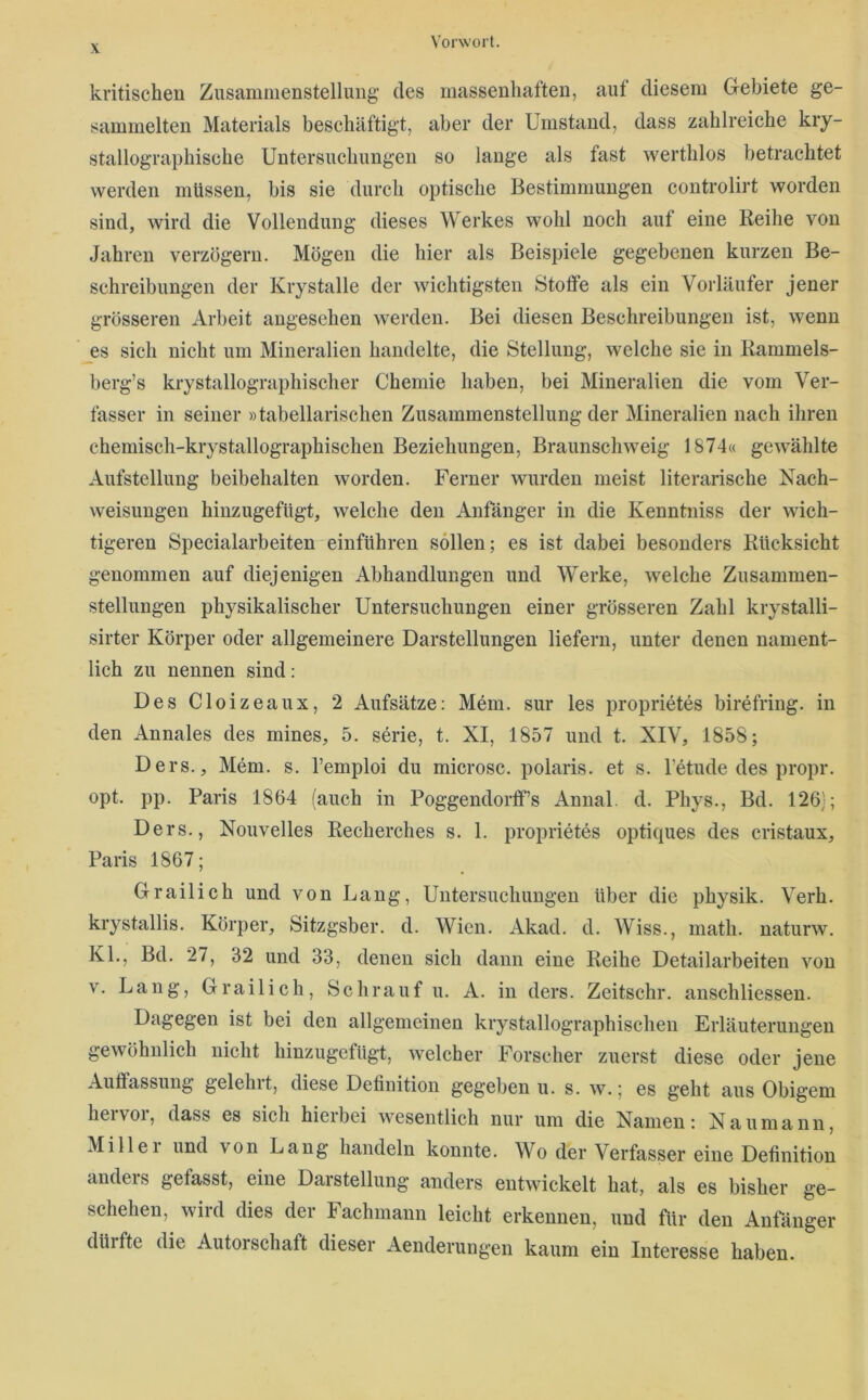 kritischen Zusammenstellung des massenhaften, auf diesem Gebiete ge- sammelten Materials beschäftigt, aber der Umstand, dass zahlreiche kiy- stallographische Untersuchungen so lange als fast werthlos betrachtet werden müssen, bis sie durch optische Bestimmungen controlirt worden sind, wird die Vollendung dieses Werkes wohl noch auf eine Reihe von Jahren verzögern. Mögen die hier als Beispiele gegebenen kurzen Be- schreibungen der Krystalle der wichtigsten Stoffe als ein Vorläufer jener grösseren Arbeit angesehen werden. Bei diesen Beschreibungen ist, wenn es sich nicht um Mineralien handelte, die Stellung, welche sie in Rammels- berg’s krystallographischer Chemie haben, bei Mineralien die vom Ver- fasser in seiner »tabellarischen Zusammenstellung der Mineralien nach ihren chemisch-krystallographischen Beziehungen, Braunschweig 1874« gewählte Aufstellung beibehalten worden. Ferner wurden meist literarische Nach- weisungen hinzugefügt, welche den Anfänger in die Kenntniss der wich- tigeren Specialarbeiten einführen sollen; es ist dabei besonders Rücksicht genommen auf diejenigen Abhandlungen und Werke, welche Zusammen- stellungen physikalischer Untersuchungen einer grösseren Zahl krystalli- sirter Körper oder allgemeinere Darstellungen liefern, unter denen nament- lich zu nennen sind: Des Cloizeaux, 2 Aufsätze: Mem. sur les proprietes birefring. in den Annales des mines, 5. serie, t. XI, 1857 und t. XIV, 1858; Ders., Mem. s. l’emploi du microsc. polaris, et s. fetude des propr. opt. pp. Paris 1864 (auch in Poggendorff’s Annal. d. Phys., Bd. 126); Ders., Nouvelles Recherches s. 1. proprietes optiques des cristaux, Paris 1867; Grailich und von Lang, Untersuchungen über die physik. Verb, krystallis. Körper, Sitzgsber. d. Wien. Akad. d. Wiss., math. naturw. KL, Bd. 27, 32 und 33, denen sich dann eine Reihe Detailarbeiten von V. Lang, Grailich, Schrauf u. A. in ders. Zeitschr. anschliessen. Dagegen ist bei den allgemeinen krystallographischen Erläuterungen gewöhnlich nicht hinzugefügt, welcher Forscher zuerst diese oder jene Auffassung gelehit, diese Definition gegeben u. s. w.; es geht aus Obigem heivoi, dass es sich hieibei wesentlich nur um die Namen: Naumann, Millei und von Lang handeln konnte. Wo der Verfasser eine Definition anders gefasst, eine Darstellung anders entwickelt hat, als es bisher ge- schehen, wird dies der Fachmann leicht erkennen, und für den Anfänger dürfte die Autorschaft dieser Aenderungen kaum ein Interesse haben.