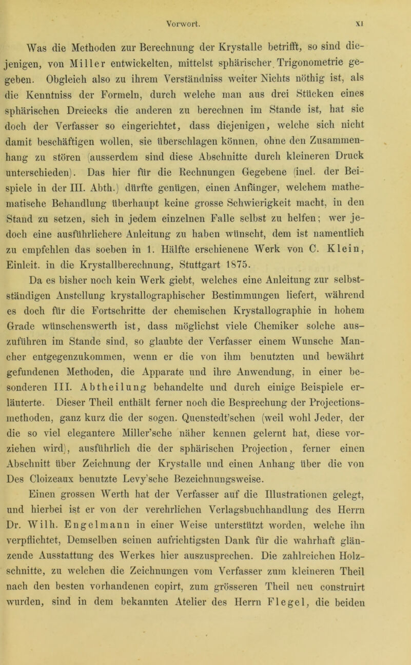 Was die Methoden zur Berechnung der Krystalle betrifft, so sind die- jenigen, von Miller entwickelten, mittelst sphärischer.Trigonometrie ge- geben. Obgleich also zu ihrem Verständniss weiter Nichts nöthig ist, als die Kenntniss der Formeln, durch welche man aus drei Stücken eines sphärischen Dreiecks die anderen zu berechnen im Stande ist, hat sie doch der Verfasser so eingerichtet, dass diejenigen, welche sich nicht damit beschäftigen wollen, sie überscldagen können, ohne den Zusammen- hang zu stören ausserdem sind diese Abschnitte durch kleineren Druck unterschieden). Das hier für die Rechnungen Gegebene (incl. der Bei- spiele in der III. Abtli.) dürfte genügen, einen Anfänger, welchem mathe- matische Behandlung überhaupt keine grosse Schwierigkeit macht, in den Stand zu setzen, sich in jedem einzelnen Falle selbst zu helfen; wer je- doch eine ausführlichere Anleitung zu haben wünscht, dem ist namentlich zu empfehlen das soeben in 1. Hälfte erschienene Werk von C. Klein, Einleit, in die Krystallberechnung, Stuttgart 1875. Da es bisher noch kein Werk giebt, welches eine Anleitung zur selbst- ständigen Anstellung krystallographischer Bestimmungen liefert, während es doch für die Fortschritte der chemischen Krystallographie in hohem Grade wünschenswerth ist, dass möglichst viele Chemiker solche aus- zuführen im Stande sind, so glaubte der Verfasser einem Wunsche Man- cher entgegenzukommen, wenn er die von ihm benutzten und bewährt gefundenen Methoden, die Apparate und ihre Anwendung, in einer be- sonderen III. Abtheilung behandelte und durch einige Beispiele er- läuterte. Dieser Theil enthält ferner noch die Besprechung der Projections- methoden, ganz kurz die der sogen. Quenstedt’schen (weil wohl Jeder, der die so viel elegantere Miller’sche näher kennen gelernt hat, diese vor- ziehen wird), ausführlich die der sphärischen Projection, ferner einen Abschnitt über Zeichnung der Krystalle und einen Anhang über die von Des Cloizeaux benutzte Levy’sche Bezeichnungsweise. Einen grossen Werth hat der Verfasser auf die Illustrationen gelegt, und hierbei ist er von der verehrlichen Verlagsbuchhandlung des Herrn Dr. Willi. Engel mann in einer Weise unterstützt worden, welche ihn verpflichtet. Demselben seinen aufrichtigsten Dank für die wahrhaft glän- zende Ausstattung des Werkes hier auszusprechen. Die zahlreichen Holz- schnitte, zu welchen die Zeichnungen vom Verfasser zum kleineren Theil nach den besten vorhandenen copirt, zum grösseren Theil neu construirt wurden, sind in dem bekannten Atelier des Herrn Flegel, die beiden