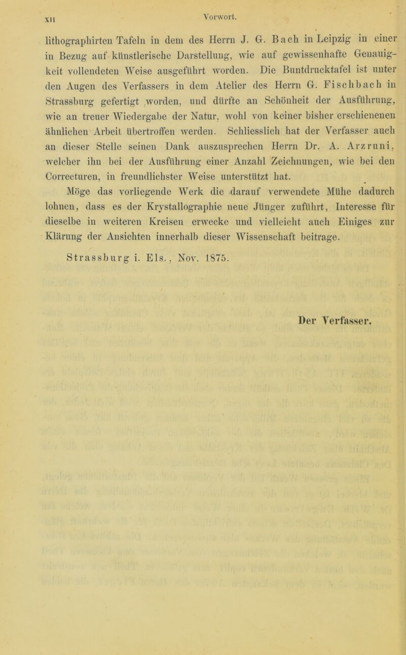lithogTapliirten Tafeln in dem des Herrn J. G. Bach in Leipzig in einer in Bezug auf künstlerische Darstellung, wie auf gewissenhafte Genauig- keit vollendeten Weise ausgefUhrt worden. Die Buntdrucktafel ist unter den Augen des Verfassers in dem Atelier des Herrn G. Fi sch hach in Strassburg gefertigt .worden, und dürfte an Schönheit der Ausführung, wie an treuer Wiedergabe der Natur, wohl von keiner bisher erschienenen ähnlichen Arbeit übertroffen werden. Schliesslich hat der Verfasser auch au dieser Stelle seinen Dank auszusprechen Herrn Dr. A. Arzruni, welcher ihn bei der Ausführung einer Anzahl Zeichnungen, wie bei den Correctureu, in freundlichster Weise unterstützt hat. Möge das vorliegende Werk die darauf verwendete Mühe dadurch lohnen, dass es der Krystallographie neue Jünger zuführt, Interesse für dieselbe in weiteren Kreisen erwecke und vielleicht auch Einiges zur Klärung der Ansichten innerhalb dieser Wissenschaft beitrage. Strassburg i. Eis., Nov. 1875. Der Verfasser.