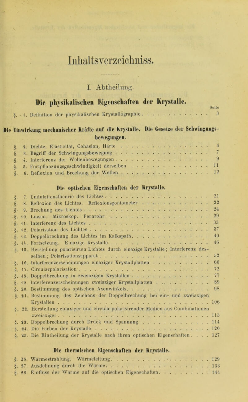 IiihaltsYerzeicliiiiss. I. Abtheilung. Die physikalischen Eigeiischafteii der Krystalle. ^ §. . 1. Definition der physikalischen Kryslallographie 3 Die EliiMirkuiig mechanischer Kräfte auf die hrjstalle. Die Gesetze der Schwiuguugs- bewegiiiigen. §. 2. Dichte, Elasticilät, Gohäsion, Härte -1 §. 3. Begriff der Schwingungsbewegung  §. 4. Interferenz der Wellenbewegungen 9 §. 5. Fortpflanzungsgeschwindigkeit derselben 11 §. 6. Reflexion und Brechung der Wellen 12 Die optischen Eigenschaften der Krystalle. §. 7. Undulationstheorie des Lichtes 21 §. 8. Reflexion des Lichtes. Reflexionsgoniometer 22 §• 9. Brechung des Lichtes 24 §. 10. Linsen. Mikroskop. Fernrohr 29 §. 11. Interferenz des Lichtes 33 §. 12. Polarisation des Lichtes 37 §. 13. Doppelbrechung des Lichtes im Kalkspath 40 §. 14. Fortsetzung. Einaxige Krystalle 40 §. 15. Herstellung polarisirten Lichtes durch einaxige Krystalle; Interferenz des- selben; Polarisationsapparat 52 §. 16. Interferenzerscheinungen einaxiger Krystallplatten 00 §. 17. Gircularpolarisation 72 §. 18. Doppelbrechung in zweiaxigen Krystallen 77 §. 19. Interferenzerscheinungen zweiaxiger Krystallplatten 89 §. 20. Bestimmung des optischen Axenwinkels 98 §. 21. Bestimmung des Zeichens der Doppelbrechung bei ein- und zweiaxigen Krystallen 100 §. 22. Herstellung einaxiger und circularpolarisirender Medien aus Gombinationen zweiaxiger 113 §. 23. Doppelbrechung durch Druck und Spannung 114 §. 24. Die Farben der Krystalle 120 §. 25. Die Eintheilung der Krystalle nach ihren optischen Eigenschaften .... 127 Die therniischcn Eigenschaften der krystalle. §. 26. Wärmestrahlung. Wärmeleitung • 129 §. 27. Ausdehnung durch die Warme 133 §. 28. Einfluss der Wärme auf die optischen Eigenschaften. . 144