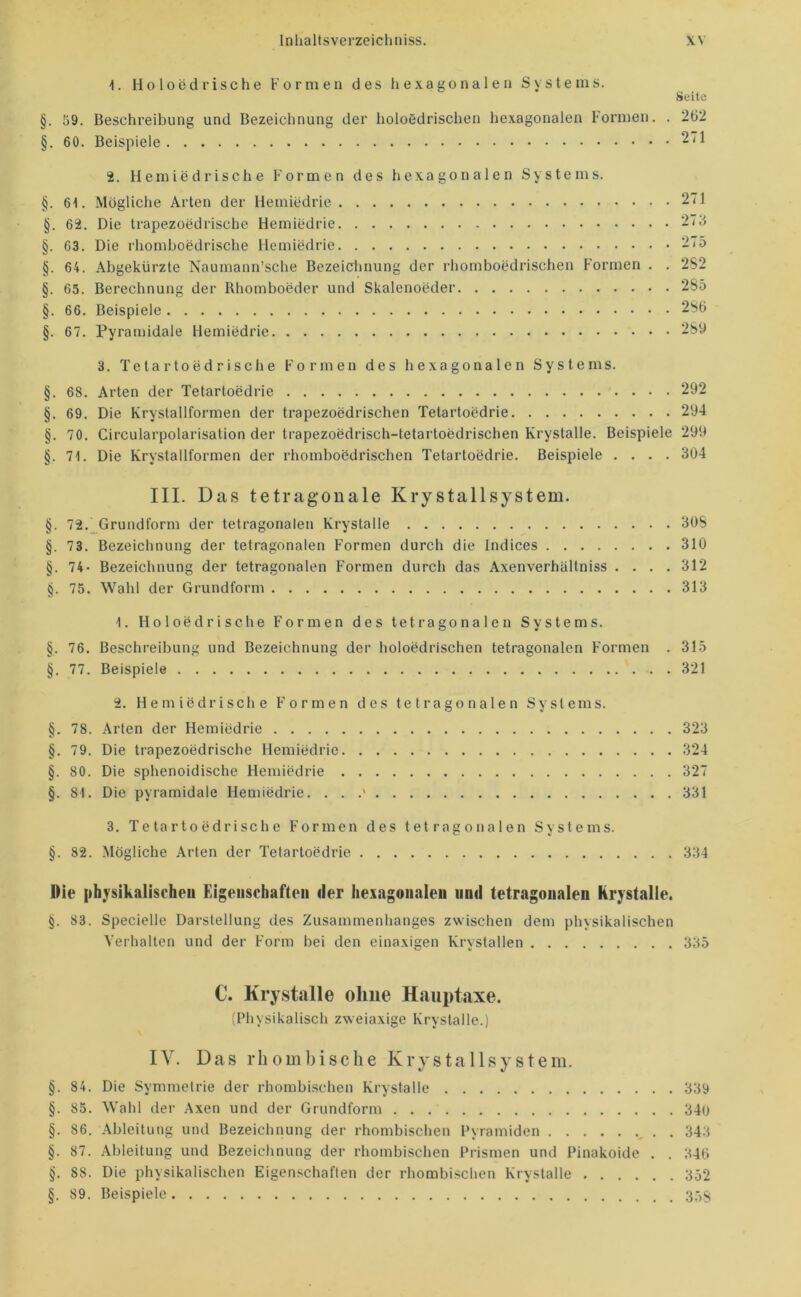 1. Holoedrische Formen des hexagonalen Systems. Seite §. 59. Beschreibung und Bezeichnung der holoedrischen hexagonalen Formen. . 262 §. 60. Beispiele 271 2. Hemiedrische Formen des hexagonalen Systems. §. 61. Mögliche Arten der Hemiedrie 271 §. 62. Die trapezoedrische Hemiedrie §. 63. Die rhomboedrische Hemiedrie §. 64. Abgekürzte Naumann’sche Bezeicimung der rhomboedrischen Formen . . 2S2 §. 65. Berechnung der Rhomboeder und Skalenoeder 285 §. 66. Beispiele 286 §. 67. Pyramidale Hemiedrie 2Sü 3. Tetartoedrische Formen des hexagonalen Systems. §. 68. Arten der Tetartoedrie 292 §. 69. Die Krystallformen der trapezoedrischen Tetartoedrie 294 §. 70. Circularpolarisation der trapezoedrisch-tetartoedrischen Krystalle. Beispiele 299 §. 71. Die Krystallformen der rhomboedrischen Tetartoedrie. Beispiele .... 304 III. Das tetragonale Krystallsystem. §. 72. Grundform der tetragonalen Krystalle 308 §. 73. Bezeichnung der tetragonalen Formen durch die Indices 310 §. 74- Bezeichnung der tetragonalen Formen durch das Axenverhältniss .... 312 §. 75. Wahl der Grundform 313 1. Holoedrische Formen des tetragonalen Systems. §. 76. Beschreibung und Bezeichnung der holoedrischen tetragonalen Formen . 315 §. 77. Beispiele 321 2. Hem iedri sehe Formen des tetragonalen Systems. §. 78. Arten der Hemiedrie 323 §. 79. Die trapezoedrische Hemiedrie 324 §. 80. Die sphenoidische Hemiedrie 327 §. 81. Die pyramidale Hemiedrie. . . .' 331 3. Tetartoedrische Formen des tetragonalen Systems. §. 82. Mögliche Arten der Tetartoedrie 334 Die [ihysikalischeu Eigenschaften der hexagonalen und tetragonalen krystalle. §. 83. Specielle Darstellung des Zusammenhanges zwischen dem physikalischen Verhalten und der Form bei den einaxigen Krystallen 335 C. Krystalle ohne Hauptaxe. (Physikalisch zweiaxige Krystalle.) IV. Das rhombische Krysta llsy stem. §. 84. Die Symmetrie der rhombischen Krystalle 339 §. 85. Wahl der Axen und der Grundform 340 §. 86. Ableitung und Bezeichnung der rhombischen Pyramiden . . 343 §. 87. Ableitung und Bezeichnung der rhombischen Prismen und Pinakoide . . 346 §. 88. Die physikalischen Eigenschaften der rhombischen Krystalle 352 §. 89. Beispiele