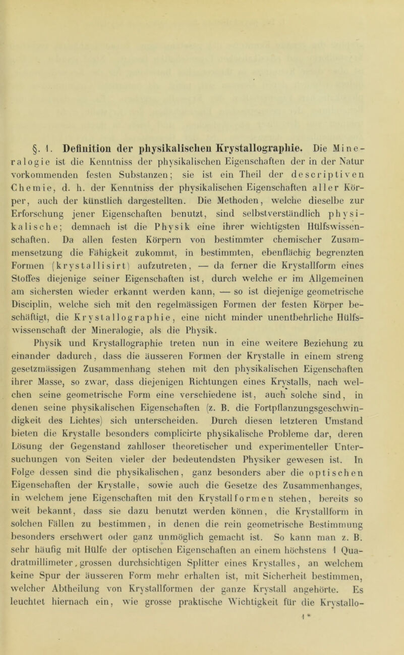 §. 1. Defluitiou der physikalischen Krystallographie. Die Mine- ralogie ist die Kenntniss der physikalischen Eigenschaften der in der Natur vorkoinmenden festen Substanzen; sie ist ein Theil der descriptiveu Chemie, d. h. der Kenntniss der physikalischen Eigenschaften aller Kör- per, auch der künstlich dargestellten. Die Methoden, welche dieselbe zur Erforschung jener Eigenschaften benutzt, sind selbstverständlich physi- kalische; demnach ist die Physik eine ihrer wichtigsten Ilülfswissen- schäften. Da allen festen Körpern von bestimmter chemischer Zusam- mensetzung die Fähigkeit zukommt, in bestimmten, ebenflächig begrenzten Formen (krystallisirt) aufzutreten, — da ferner die Krystallform eines Slofles diejenige seiner Eigenschaften ist, durch welche er im Allgemeinen am sichersten wieder erkannt werden kann, — so ist diejenige geometrische Disciplin, welche sich mit den regelmässigen Formen der festen Körper be- schäftigt, die Krysta 11 ographie , eine nicht minder unentbehrliche HUlfs- wissenschaft der Mineralogie, als die Physik. Physik und Krystallographie treten nun in eine weitere Beziehung zu einander dadurch, dass die äusseren Formen der Krystalle in einem streng gesetzmässigen Zusammenhang stehen mit den physikalischen Eigenschaften ihrer Masse, so zwar, dass diejenigen Richtungen eines Krystalls, nach wel- chen seine geometrische Form eine verschiedene ist, auch solche sind, in denen seine physikalischen Eigenschaften (z. B. die Fortpflanzungsgeschwin- digkeit des Lichtes) sich unterscheiden. Durch diesen letzteren Umstand bieten die Krystalle besonders complicirte physikalische Probleme dar, deren Lösung der Gegenstand zahlloser theoretischer und experimenteller Unter- suchungen von Seiten vieler der bedeutendsten Physiker gewesen ist. In Folge dessen sind die physikalischen, ganz besonders aber die optischen Eigenschaften der Krvstalle, sowie auch die Gesetze des Zusamrnenhanses, in welchem jene Eigenschaften mit den Krystallformen stehen, bereits so weit bekannt, dass sie dazu benutzt werden können, die Krystallform in solchen Fällen zu bestimmen, in denen die rein seometrische Bestimmim besonders erschwert oder ganz unmöglich gemacht ist. So kann man z. B. sehr häufig mit Hülfe der optischen Eigenschaften an einem höchstens I Qua- dratmillimeter, grossen durchsichtigen Splitter eines Krystalles, an welchem keine Spur der äusseren Form mehr erhalten ist, mit Sicherheit bestimmen, welcher Abtheilung von Krystallformen der ganze Krystall angehörte. Es leuchtet hiernach ein, wie grosse praktische Wichtigkeit für die Krvstallo- 1 *