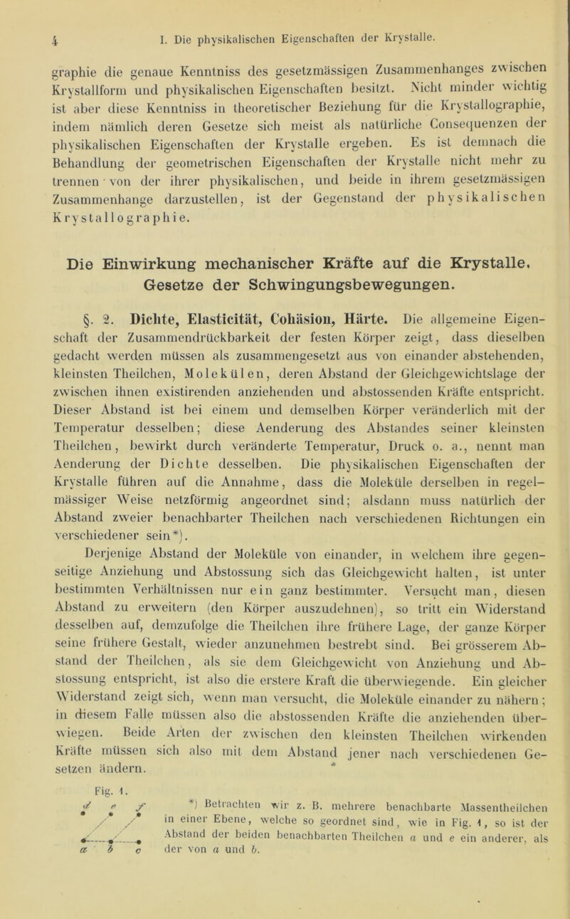 graphie die genaue Kennlniss des gesetzmässigen Zusammenhanges zwischen Kryslallform und physikalischen Eigenschaften besitzt. Nicht minder wichtig ist aber diese Kenntniss in theoretischer Beziehung für die Krystallographie, indem nämlich deren Gesetze sich meist als natürliche Conse(|uenzen der physikalischen Eigenschaften der Krystalle ergeben. Es ist demnach die Behandlung der geometrischen Eigenschaften der Krystalle nicht mehr zu trennen ■ von der ihrer physikalischen, und beide in ihrem gesetzmässigen Zusammenhänge darzustellen, ist der Gegenstand der physikalischen Krystallographie. Die Einwirkung mechanischer Kräfte auf die Krystalle, Gesetze der Schwingungsbewegungen. §. 2. Dichte, Elasticität, Cohäsion, Härte. Die allgemeine Eigen- schaft der Zusammendrückbarkeit der festen Körper zeigt, dass dieselben gedacht werden müssen als zusammengesetzt aus von einander abstehenden, kleinsten Theilcheu, Molekülen, deren Abstand der Gleichgewichtslage der zwischen ihnen existirenden anziehenden und abstossenden Kräfte entspricht. Dieser Abstand ist bei einem und demselben Körper veränderlich mit der Temperatur desselben; diese Aenderung des Abstandes seiner kleinsten Theilchen, bewirkt durch veränderte Temperatur, Druck o. a., nennt man Aenderung der Dichte desselben. Die physikalischen Eigenschaften der Krystalle führen auf die Annahme, dass die Moleküle derselben in regel- mässiger Weise netzförmig angeordnet sind; alsdann muss natürlich der Abstand zweier benachbarter Theilchen nach verschiedenen Richtungen ein verschiedener sein*). Derjenige Abstand der Moleküle von einander, in welchem ihre gegen- seitige Anziehung und Abstossung sich das Gleichgewicht halten, ist unter bestimmten Verhältnissen nur ein ganz bestimmter. Versucht man, diesen Abstand zu erweitern (den Körper auszudehnen), so tritt ein Widerstand desselben auf, demzufolge die Theilcheu ihre frühere Lage, der ganze Körper seine früliere Gestalt, wieder anzunehmen bestrebt sind. Bei grösserem Ab- stand der fheilchen, als sie dem Gleichgew icht von Anziehung und Ab- stossung entspricht, ist also die erstere Kraft die überwiegende. Ein gleicher \\ iderstand zeigt sich, wenn man versucht, die Moleküle einander zu nähern ; in diesem Falle müssen also die abstossenden Kräfte die anziehenden über- wiegen. Beide Arten der zwischen den kleinsten Theilchen wirkenden Kräfte müssen sich also mit dem Abstand jener nach verschiedenen Ge- setzen ändern. ■* Fig. 1. c/ fi • p * / f r / < V--— a i f m ‘*) Betiacliten Ttir z. B. mehrere benachbarte Massentheilchen in einer Ebene, welche so geordnet sind, wie in Fig. 1, so ist der Abstand dei beiden benachbarten Theilchen a und e ein anderer, als der von a und b. o