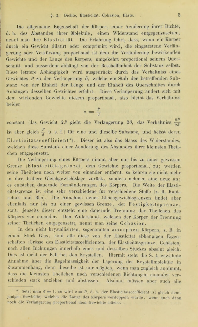 Die allgemeine Eigenschaft der Körper, einer Aenderung ihrer Dichte, d. h. des Abstandes ihrer Moleküle, einen Widerstand entgegenzusetzen, nennt man ihre Elasticität. Die Erfahrung lehrt, dass, wenn ein Körper durch ein Gewicht dilatirt oder comprimirt ird, die eingetretene Verlän- gerung oder Verkürzung proportional ist dem die Veränderung bewirkenden Gewichte und der Länge des Körpers, umgekehrt proportional seinem Quer- schnitt, und ausserdem abhänst von der Beschaffenheit der Substanz selbst. Diese letztere Abhängigkeit wird ausgedrückt durch das Verhältniss eines Gewichtes P zu der Verlängerung d, welche ein Stab der betreffenden Sub- stanz von der Einheit der Länge und der Einheit des Querschnittes durch Anhängen desselben Gewichtes erfährt. Diese Verlängerung ändert sich mit dem wirkenden Gewichte diesem proportional, also bleibt das Verhältniss beider P ^ = T 2/j constant (das Gewicht giebt die Verlängerung 2d, das Verhältniss p ist aber Gleich -rr u. s. f. i für eine und dieselbe Substanz, und heisst deren - a ' Elasticitätscoefficient*). Dieser ist also das Maass des Widerstandes, welchen diese Substanz einer Aenderung des Abstandes ihrer kleinsten Theil- chen entGecensetzt. Die Verlängerung eines Körpers nimmt aber nur bis zu einer gewissen Grenze 'E lasticitätsgrenze), dem Gewichte proportional, zu; werden seine Theiichen noch weiter von einander entfernt, so kehren sie nicht mehr in ihre frühere Gleichgewichtslage zurück, sondern nehmen eine neue an; es entstehen dauernde Formänderungen des Körpers. Die Weite der Elasti- citätscrenze ist eine sehr verschiedene für verschiedene Stoffe (z. B. Kaut- schuk und Blei). Die Annahme neuer Gleichgewichtsgrenzen findet aber ebenfalls nur bis zu einer gewissen Grenze, der Festigkeitsgrenze, statt; jenseits dieser entsteht eine dauernde Trennung der Theiichen des Körpers von einander. Den Widerstand, welchen der Körper der Trennung seiner Theiichen entgegensetzt, nennt man seine Cohäsion. In den nicht krystallisirten, sogenannten amorphen Körpern, z. B. in einem Stück Glas, sind alle diese von der Fdasticität abhäiiGiGen EiGen- schäften ^Grö.sse des Elasticitätscoöfficienten, der Elasticitätsgrenze, Cohäsion) nach allen Richtungen innerhalb eines und desselben Stückes absolut gleich. Dies ist nicht der Fall bei den Krystallen. Hiermit steht die S. 4 erwähnte Annahme über die Regelmässigkeit der Lagerung der Krystallmoleküle in Zusammenhang, denn dieselbe ist nur möglich, wenn man zugleich annimmt, dass die kleinsten Theiichen nach verschiedenen Richtungen einander ver- schieden stark anziehen und abstossen. Alsdann müssen aber auch alle *) Setzt man ä = I, so wird e= P, d. h. der ElasticifälscoiTficient ist gleich dem- jenigen Gewichte, welches die Länge des Körpers verdoppeln würde, wenn auch dann noch die Verlängerung proportional dem Gewichte hliehe.