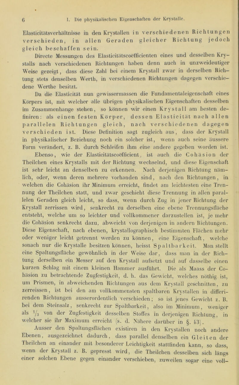 Elasticitätsverhältnisse in den Kryslallen in verschiedenen Richtungen verschieden, in allen Geraden gleicher Richtung jedoch gleich beschaffen sein. Directe Messungen des Elasticitätscoelficienten eines und desselben Kry- stalls nach verschiedenen Richtungen halben denn auch in unzweideutiger Weise gezeigt, dass diese Zahl bei einem Krystall zwar in derselben Rich- tung stets denselben Werth, in verschiedenen Richtungen dagegen verschie- dene Werthe besitzt. Da die Elaslicität nun gewissermassen die Fundamentaleigenschaft eines Körpers ist, mit welcher alle übrigen physikalischen Eigenschaften desselben im Zusammenhänge stehen, so können wir einen Krystall am besten de- finiren: als einen festen Körper, dessen Elasticität nach allen parallelen Richtungen gleich, nach verschiedenen dagegen verschieden ist. Diese Definition sagt zugleich aus, dass der Krystall in physikalischer Beziehung noch ein solcher ist, wenn auch seine äussere Form verändert, z. B. durch Schleifen ihm eine andere gegeben worden ist. Ebenso, wie der Elasticitätscoöfficient, ist auch die Cohäsion der Theilchen eines Krystalls mit der Richtung wechselnd, und diese Eigenschaft ist sehr leicht an denselben zu erkennen. Nach derjenigen Richtung näm- lich, oder, wenn deren mehrere vorhanden sind, nach den Richtungen, in welchen die Cohäsion ihr Minimum erreicht, findet am leichtesten eine Tren- nung der Theilchen statt, und zwar geschieht diese Trennung in allen paral- lelen Geraden gleich leicht, so dass, w^enn durch Zug in jener Richtung der Krystall zerrissen wird, senkrecht zu derselben eine ebene Trcnnungstläche entsteht, welche um so leichter und vollkommener darzustellen ist, je mehr die Cohäsion senkrecht dazu, abweicht von derjenigen in andern Bichtungen. Diese Eigenschaft, nach ebenen, krystallographisch bestimmten Flächen mehr oder weniger leicht getrennt werden zu können, eine Eigenschaft, welche sonach nur die Krystalle besitzen können, heisst Spaltbarkeit. Man stellt eine Spallungsfläche gewöhnlich in der Weise dar, dass man in der Rich- tung derselben ein Messer auf den Krystall aufsetzt und auf dasselbe einen kurzen Schlag mit einem kleinen Hammer ausführt. Die als Maass der Co- häsion zu betrachtende Zugfestigkeit, d. h. das Gewicht, welches nöthig ist, um Prismen, in abweichenden Richtungen aus dem Krystall geschnitten, zu zerreissen, ist bei den am vollkommensten spaltbaren Krystallen in dift'eri- renden Richtungen ausserordentlich verschieden; so ist jenes Gewicht z. B. bei dem Steinsalz, senkrecht zur Spaltbarkeit, also im Minimum, weniger als Ya ^6*' Zugfestigkeit desselben Stofi'es in derjenigen Richtung, in welcher sie ihr Maximum erreicht (s. d. Nähere darüber in §. 43). Aussei den Spaltungsllächen existiren in den Krvstallen noch andere Ebenen, ausgezeichnet dadurch, dass parallel denselben ein Gleiten der Theilchen an einander mit besonderer Leichtigkeit stattfinden kann, so dass, wenn der Krystall z. B. gepresst wird, die Theilchen desselben sich längs einer solchen Ebene gegen einander verschieben, zuweilen sogar eine voll-