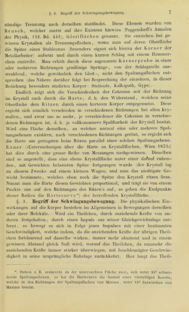 §.3. Begriff der Schwingungsbewegung. ständige Trennung nach derselben statlfindet. Diese Ebenen wurden ^on Keusch, welcher zuerst auf ihre Existenz hinwies iPoggendorffs Annalen der Physik, 13:2. Bd. 441), Gleitflächen genannt. Sie entstehen bei ge- wissen Krystallen als Trenuungsflächeu, wenn man auf deren Oberfläche die Spitze eines Slahlconus besonders eignet sich hierzu der Körner der Metallarbeiter) aufsetzt und durch einen kurzen Schlag mit einem Hämmer- chen eintreibt. Man. erhält durch diese sogenannte Körnerprobe in einer oder mehreren Richtungen gradlinige Sprünge, von der Schlagstelle aus- strahlend, welche gewöhnlich den Gleit-, nicht den Spaltungsflächen ent- sprechen das Nähere darüber folgt bei Besprechung der einzelnen, in dieser Beziehung besonders studirten Körper: Steinsalz, Kalkspath, Gypsj. Endlich zeigt sich die Verschiedenheit der Cohäsion mit der Richtung im Krystall auch durch die Härte, d. h. den Widerstand, welchen seine Oberfläche dem Ritzen durch einen härteren Körper entgegensetzt. Diese ergiebt sich nämlich verschieden in verschiedenen Richtungen bei allen Kry- stallen, und zwar um so mehr, je verschiedener die Cohäsion in verschie- denen Richtungen ist, d. h. je vollkommnere Spaltbarkeit der Krystall besitzt. Wird eine Fläche desselben, zu welcher normal eine oder mehrere Spal- tungsebenen existiren, nach verschiedenen Richtungen geritzt, so ergiebt sich die Härte am geringsten beim Ritzen parallel einer solchen Spaltungsebene. Exuer (»Untersuchungen über die Härte an Krystallflächen, Wien 1873«) hat dies durch eine grosse Reihe von Messungen nachgewiesen. Dieselben sind so angestelll, dass eine ebene Krystallfläche unter einer darauf ruhen- den , mit Gewichten belasteten Spitze fortgezogen wurde der Krystall lag zu diesem Zwecke auf einem kleinen Wagen) und man das niedrigste Ge- wicht bestimmte, welches eben noch die Spitze den Krystall ritzen Hess. Nimmt mau die Härte diesen Gewichten proportional, und trägt sie von einem Punkte aus auf den Richtungen des Ritzen’s auf, so geben die Endpunkte dieser Radien die Härtecurve*) der betrefl’enden Krystallfläche. §. 3. Begriff der Schwingmigsbeweguiig. Die physikalischen Ein- wirkungen auf die Körper bestehen im Allgemeinen in Bewegungen derselben oder ihrer Moleküle. Wird ein Theilchen, durch anziehende Kräfte von an- deren festgehalten, durch einen Impuls aus seiner Gleichgewichtslage ent- fernt, so bewegt es sich in Folge jenes Impulses mit einer bestimmten Geschwindigkeit, welche indess, da die anziehenden Kräfte der übrigen Theil- chen fortdauernd auf dasselbe wirken, immer mehr abnimmt und in einem gewissen Abstand gleich Null wird, worauf das Theilchen, da nunmehr die anziehenden Kräfte immer stärker überwiegen, mit beschleunigter Geschwin- digkeit in seine ursprüngliche Ruhelage zurückkehrt. Hier langt das Theil- *) Stehen z. B. senkrecht zu der untersuchten Fläche zwei, sich unter 900 schnei- dende Spaltungsebenen, so hat die llärtecurve die Gestalt einer vierseitigen Rosette, w'elche in den Richtungen der Spaltungsflächen vier Minima, unter 450 dazwischen vier Maxima besitzt.
