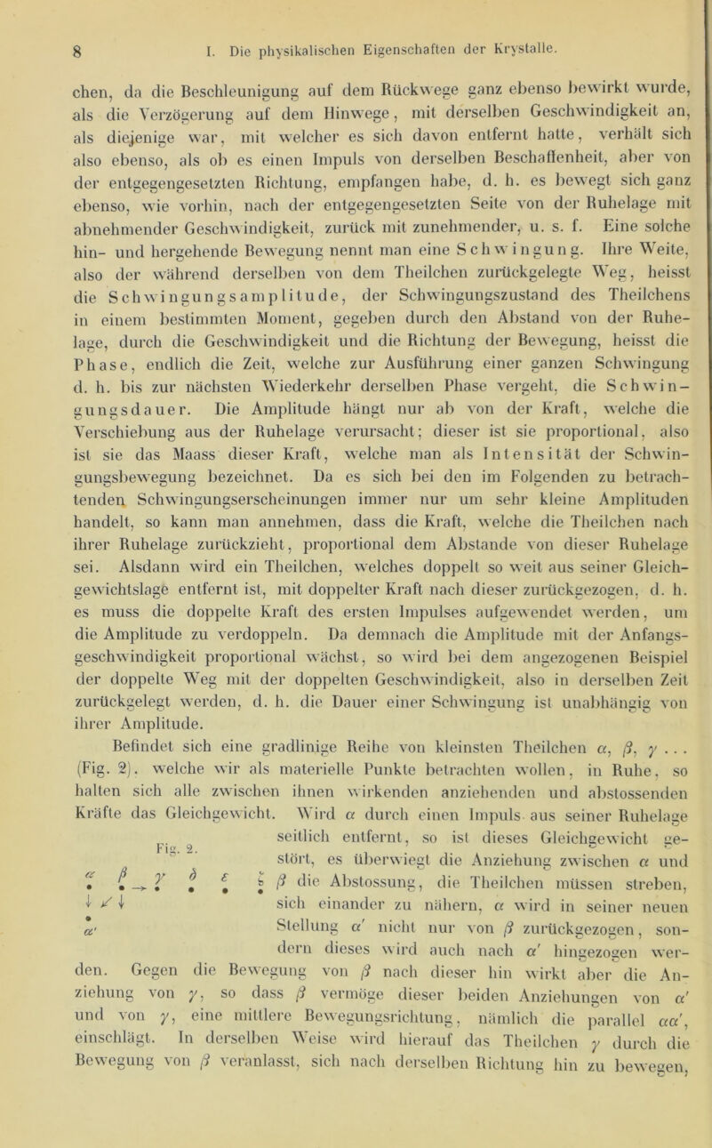 eben, da die Beschleunigung auf dem Rückwege ganz ebenso bewirkt wurde, als die Verzögerung auf dem Hinwege, mit derselben Geschwindigkeit an, als diejenige war, mit welcher es sich davon entfernt hatte, verhält sich also ebenso, als ob es einen Impuls von derselben Beschaffenheit, aber von der entgegengesetzten Richtung, empfangen habe, d, h. es bewegt sich ganz ebenso, wie vorhin, nach der entgegengesetzten Seite von der Ruhelage mit abnehmender Geschwindigkeit, zurück mit zunehmender, u. s. f. Eine solche hin- und hergehende Bewegung nennt man eine Schwingung. Ihre Weite, also der während derselben von dem Theilchen zurückgelegte Weg, heisst die Schwingungsamplitude, der Schwingungszustand des Theilchens in einem bestimmten Moment, gegeben durch den Abstand von der Ruhe- lage, durch die Geschwindigkeit und die Richtung der Bewegung, heisst die Phase, endlich die Zeit, welche zur Ausführung einer ganzen Schwingung d. h. bis zur nächsten Wiederkehr derselben Phase vergeht, die Schwin- gungsdauer. Die Amplitude hängt nur ab von der Kraft, welche die Verschiebung aus der Ruhelage verursacht; dieser ist sie proportional, also ist sie das Maass dieser Kraft, welche man als Intensität der Schwin- gungsbewegung bezeichnet. Da es sich bei den im Folgenden zu betrach- tenden Schwingungserscheinungen immer nur um sehr kleine Amplituden handelt, so kann man annehmen, dass die Kraft, welche die Theilchen nach ihrer Ruhelage zurückzieht, proportional dem Abstande von dieser Ruhelage sei. Alsdann wird ein Theilchen, welches doppelt so weit aus seiner Gleich- gewichtslage entfernt ist, mit doppelter Kraft nach dieser zurückgezogen, d. h. es muss die doppelte Kraft des ersten Impulses aufgewendet werden, um die Amplitude zu verdoppeln. Da demnach die Amplitude mit der Anfangs- geschwindigkeit proportional wächst, so wird bei dem angezogenen Beispiel der doppelte Weg mit der doppelten Geschwindigkeit, also in derselben Zeit zurückgelegt werden, d. h. die Dauer einer Schwinauns: ist unabhäimiß von ihrer Amplitude. Befindet sich eine gradlinige Reihe von kleinsten Theilchen a, ß, y ■ ■ ■ (Fig. 2). welche wir als materielle Punkte betrachten wollen, in Ruhe, so halten sich alle zwischen ihnen wirkenden anziehenden und abstossenden Kräfte das Gleichgewicht. Wird a durch einen Impuls aus seiner Ruhelage seitlich entfernt, so ist dieses Gleicheewicht ae- Stört, es überwiegt die Anziehung zwischen a und T • T t t ^ ^ Abstossung, die Theilchen müssen streben, ^ ^ \ sich einander zu nähern, a wird in seiner neuen Ci' Stellung a nicht nur von ß zurückgezogen, son- dern dieses wird auch nach cc' hingezoaen wer- den. Gegen die Bewegung von ß nach dieser hin wirkt aber die An- ziehung von y, so dass ß vermöge dieser beiden Anziehungen von a' und von y, eine mittlere Bewegungsrichtung, nämlich die parallel aa, einschlägt. In derselben Weise wird hierauf das Theilchen y durch die Bewegung von ß veranlasst, sich nach derselben Richtung hin zu bewegen