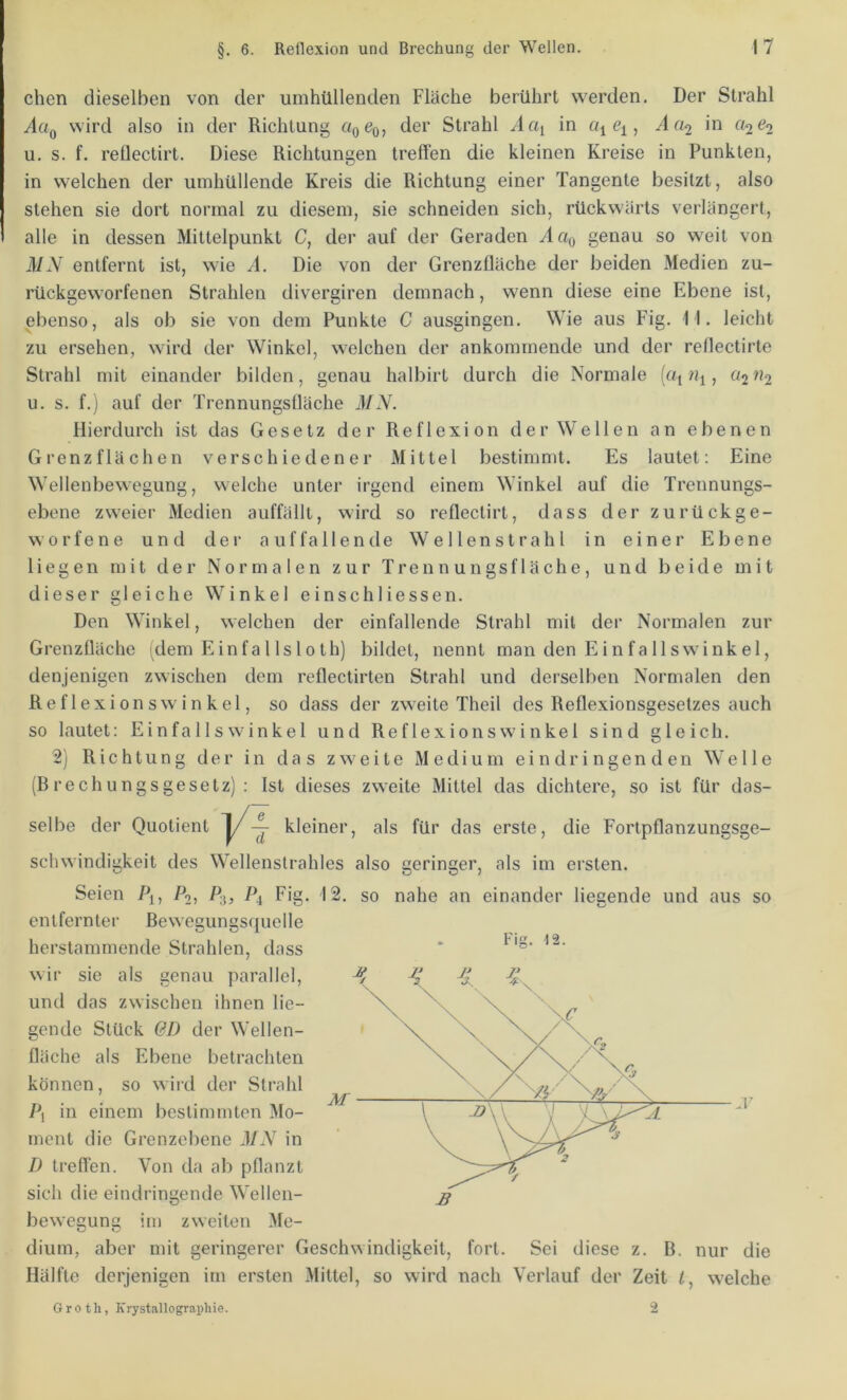 eben dieselben von der umhüllenden Fläche berührt werden. Der Strahl AcIq wird also in der Richtung «o^o> Strahl Aciy in q, A(i2 in «2^2 u. s. f. reflectirt. Diese Richtungen treffen die kleinen Kreise in Punkten, in welchen der umhüllende Kreis die Richtung einer Tangente besitzt, also stehen sie dort normal zu diesem, sie schneiden sich, rückwärts verlängert, alle in dessen Mittelpunkt C, der auf der Geraden yl«o genau so weit von MN entfernt ist, wie A. Die von der Grenzfläche der beiden Medien zu- rückgeworfenen Strahlen divergiren demnach, wenn diese eine Ebene ist, ebenso, als ob sie von dem Punkte C ausgingen. Wie aus Fig. 11. leicht zu ersehen, wird der Winkel, welchen der ankomrnende und der reflectirte Strahl mit einander bilden, genau halbirt durch die Normale («i , «2^*2 u. s. f.) auf der Trennungsüäche MN. Hierdurch ist das Gesetz der Reflexion der Wellen an ebenen Grenzflächen verschiedener Mittel bestimmt. Es lautet: Eine Wellenbewegung, welche unter irgend einem Winkel auf die Trennungs- ebene zweier Medien auffällt, wird so reflectirt, dass der zurückge- worfene und der auffallende Wellenstrahl in einer Ebene liegen mit der Normalen zur Trennungsfläche, und beide mit dieser gleiche Winkel einschliessen. Den Winkel, welchen der einfallende Strahl mit der Normalen zur Grenzfläche dem E in fa 11 s 101h) bildet, nennt man den Einfallswinkel, denjenigen zwischen dem reflectirten Strahl und derselben Normalen den Reflexionswinkel, so dass der zweite Theil des Reflexionsgesetzes auch so lautet: Einfallswinkel und Reflexionswinkel sind gleich. 2) Richtung der in das zweite Medium ei n dr i ngen d en Welle (Brechungsgesetz): Ist dieses zweite Mittel das dichtere, so ist für das- selbe der Quotient für das erste, die Fortpflanzungsge- schwindigkeit des Wellenstrahles also geringer, als im ersten. Seien Po, P3, P4 Fig. entfernter Bewegungsquelle herstammende Strahlen, dass wir sie als genau parallel, und das zwischen ihnen lie- gende Stück 6D der Wellen- fläche als Ebene betrachten können, so wiid der Strahl in einem bestimmten Mo- ment die Grenzebene MN in D treflen. Von da ab pflanzt sich die eindringende Wellen- 12. so nahe an einander lieeende und aus so Fig. 12. bewegung im zweiten Me- dium, aber mit geringerer Geschwindigkeit, fort. Sei diese z. B. nur die Hälfte derjenigen im ersten Mittel, so wird nach Verlauf der Zeit l, welche G r 0 t h, Krystallographie. 2