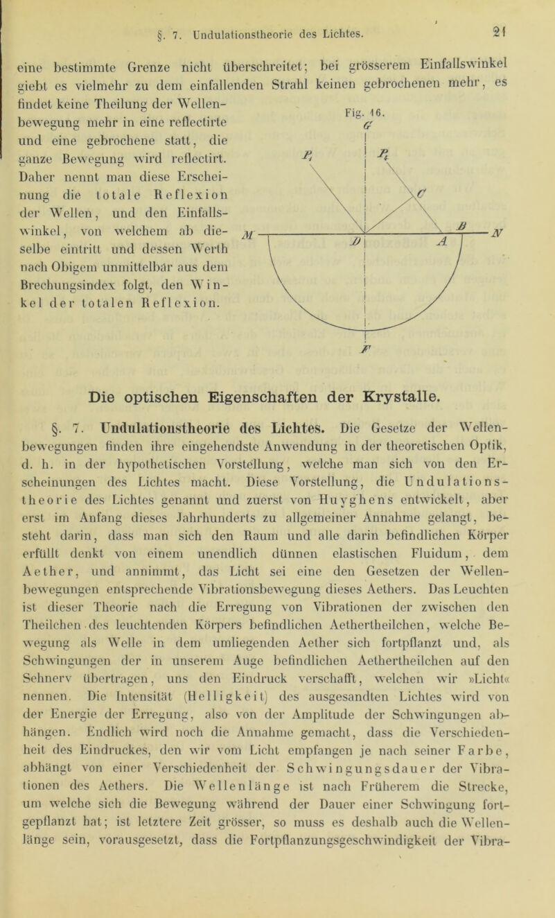 §. 7. Undulationstheorie des Lichtes. eine bestimmte Grenze nicht überschreitet; bei grösserem Einfallswinkel giebt es vielmehr zu dem einfallenden Strahl keinen gebrochenen mehr, es findet keine Theilung der Wellen- beweaung mehr in eine reflectirte und eine gebrochene statt, die ganze Bewegung wird rellectirt. Daher nennt man diese Erschei- nung die totale Reflexion der Wellen, und den Einfalls- winkel, von welchem ab die- selbe eintritt und dessen Werth nach Obiaem unmittelbar aus dem Brechungsindex folgt, den Win- kel der totalen Reflexion. Die optischen Eigenschaften der Krystalle. §. 7. Undulationstheorie des Lichtes. Die Gesetze der Wellen- bewegungen finden ihre eingehendste Anwendung in der theoretischen Optik, d. h. in der hypothetischen Vorstellung, welche man sich von den Er- scheinungen des Lichtes macht. Diese Vorstellung, die Undulations- Iheorie des Lichtes genannt und zuerst von Huyghens entwickelt, aber erst im Anfang dieses .Jahrhunderts zu allgemeiner Annahme gelangt, be- steht darin, dass man sich den Raum und alle darin befindlichen Körper erfüllt denkt von einem unendlich dünnen elastischen Fluidum, dem Aether, und annimmt, das Licht sei eine den Gesetzen der Wellen- bewegungen entsprechende Vibralionsbewegung dieses Aethers. Das Leuchten ist dieser Theorie nach die Erregung von Vibrationen der zwischen den Theilchen des leuchtenden Körpers befindlichen Aethertheilchen, welche Be- wegung als Welle in dem umliegenden Aether sich fortpflanzt und, als Schwingungen der in unserem Auge befindlichen Aethertheilchen auf den Sehnerv übertragen, uns den Eindruck verschafft, welchen wir »Licht« nennen. Die Intensität (Helligkeit) des ausgesandten Lichtes wird von der Energie der Erregung, also von der Amplitude der Schwingungen al>- hängen. Endlich wird noch die Annahme gemacht, dass die Verschieden- heit des lüindruckes, den wir vom Licht empfangen je nach seiner Farbe, abhängt von einer Verschiedenheit der Schwingungsdauer der Vibra- tionen des Aethers. Die Wellenlänge ist nach Früherem die Strecke, um welche sich die Bewesunc; während der Dauer einer Schwingung fort- gepflanzt hat; ist letztere Zeit grösser, so muss es deshalb auch die Wellen- länge sein, vorausgesetzt, dass die Fortpflanzungsgeschwindigkeit der Vil)ra-
