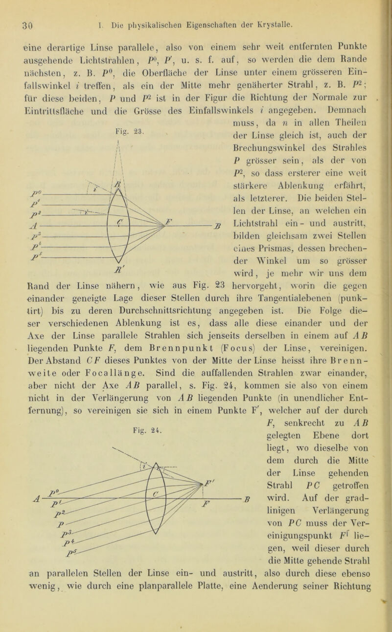 eine derartige Linse parallele, also von einem sehr weit entfernten Punkte ausgehende Lichtstrahlen, P', u. s. f. auf, so werden die dem Rande nächsten, z. B. P®, die Oberfläche der Linse unter einem grösseren Ein- fallswinkel i treffen, als ein der Mitte mehr genäherter Strahl, z. B. P~; für diese beiden, P und P’ ist in der Figur die Richtung der Normale zur Kintrillsfläche und die Grösse des Einfallswinkels i angegeben. Demnach Fig. 23. ,i l\ I ' I \ muss, da ?i in allen Theilen der Linse gleich ist, auch der Brechungswinkel des Strahles P grösser sein, als der von P~, so dass ersterer eine weit stärkere Ablenkung erfährt, als letzterer. Die beiden Stel- len der Linse, an welchen ein Lichtstrahl ein- und austritt, bilden gleichsam zwei Stellen eines Prismas, dessen brechen- der Winkel um so grösser wird , je mehr wir uns dem Rand der Linse nähern, wie aus Fig. 23 hervorgeht, worin die gegen einander geneigte Lage dieser Stellen durch ihre Tangentialebenen (piink- tirt) bis zu deren Durchschnittsrichtung angegeben ist. Die Folge die- ser verschiedenen Ablenkung ist es, dass alle diese einander und der Axe der Linse parallele Strahlen sich jenseits derselben in einem auf AB liegenden Punkte F, dem Brennpunkt (Focus) der Linse, vereinigen. Der Abstand CF dieses Punktes von der Mitte der Linse heisst ihre Brenn- weite oder Focallänge. Sind die auffallenden Strahlen zwar einander, aber nicht der Axe AB parallel, s. Fig. 24, kommen sie also von einem nicht in der Verlängerung von AB liegenden Punkte (in unendlicher Ent- fernung), so vereinigen sie sich in einem Punkte F', welcher auf der durch F, senkrecht zu AB gelegten Ebene dort liegt, wo dieselbe von dem durch die Mitte der Linse gehenden Strahl PC getroffen wird. Auf der srad- Fie. 24. ff linigen Verlänuerung C D von PC muss der Ver- einigungspunkt F' lie- gen, weil dieser durch die Mitte gehende Strahl an parallelen Stellen der Linse ein- und austritt, also durch diese ebenso wenig, wie durch eine planparallele Platte, eine Aenderung seiner Richtung