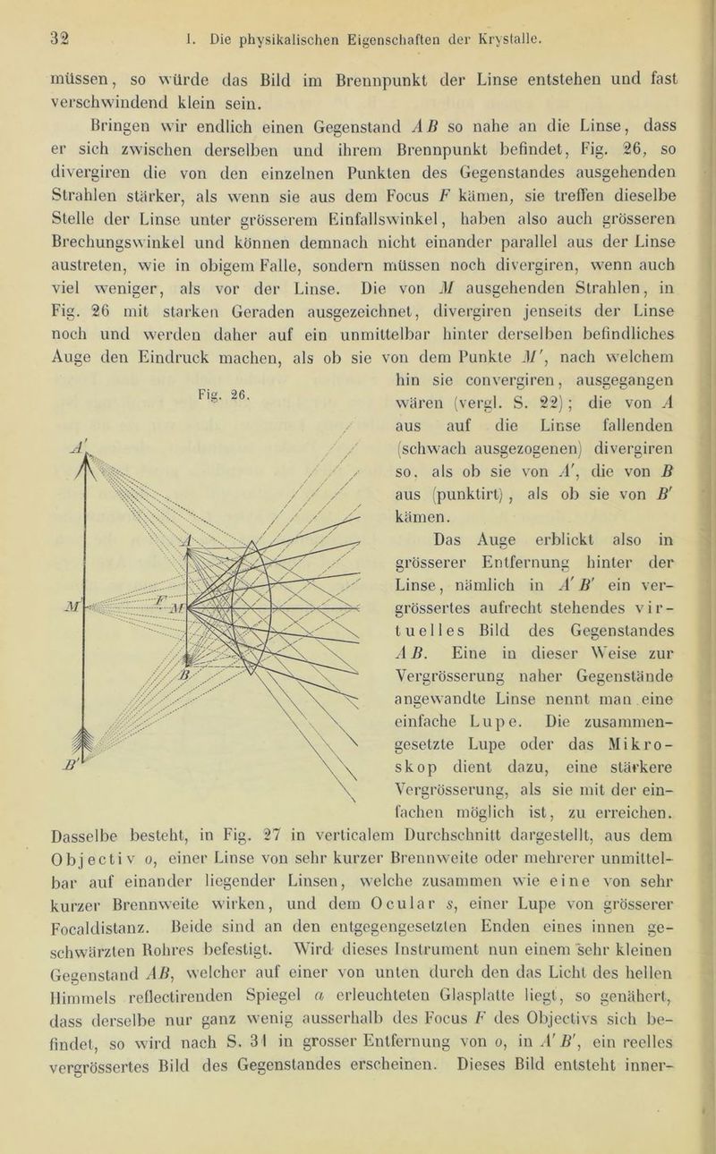 müssen, so würde das Bild im Brennpunkt der Linse entstehen und fast verschwindend klein sein. Bringen wir endlich einen Gegenstand AB so nahe an die Linse, dass er sich zwischen derselben und ihrem Brennpunkt befindet, Fig. 26, so divergiren die von den einzelnen Punkten des Gegenstandes ausgehenden Strahlen stärker, als w^enn sie aus dem Focus F kämen, sie treffen dieselbe Stelle der Linse unter grösserem Einfallswinkel, haben also auch grösseren Brechungswinkel und können demnach nicht einander parallel aus der Linse austreten, wie in obigem Falle, sondern müssen noch divergiren, wenn auch viel weniger, als vor der Linse. Die von M ausgehenden Strahlen, in Fig. 26 mit starken Geraden ausgezeichnet, divergiren jenseits der Linse noch und werden daher auf ein unmittelbar hinter derselben befindliches Auge den Eindruck machen, als ob sie von dem Punkte 3/', nach welchem hin sie convergiren, ausgegangen wären (vergl. S. 22); die von A aus auf die Linse fallenden (schwach ausgezogenen) divergiren so. als ob sie von .1', die von B aus (punktirt) , als ob sie von B' kämen. Das Auge erblickt also in grösserer Entfernung hinter der Linse, nämlich in A' B' ein ver- grössertes aufrecht stehendes vir- tuelles Bild des Gegenstandes A B. Eine in dieser Weise zur Vergrösserung naher Gegenstände angewandte Linse nennt man eine einfache Lupe. Die zusammen- gesetzte Lupe oder das Mikro- skop dient dazu, eine stärkere Vergrösserung, als sie mit der ein- fachen möglich ist, zu erreichen. Dasselbe besteht, in Fig. 27 in verlicalem Durchschnitt dargestellt, aus dem Objectiv 0, einer Linse von sehr kurzer Brennweite oder mehrerer unmittel- bar auf einander liegender Linsen, welche zusammen wie eine von sehr kurzer Brennweite wirken, und dem Ocular s, einer Lupe von grösserer Focaldistanz. Beide sind an den entgegengesetzten Enden eines innen ge- schwärzten Rohres befestigt. Wird dieses Instrument nun einem sehr kleinen Gec’enstand AB, welcher auf einer von unten durch den das Licht des hellen Himmels rellectirenden Spiegel a erleuchteten Glasplatte liegt, so genähert, dass derselbe nur ganz wenig ausserhalb des Focus F des Objectivs sich be- findet, so wird nach S. 31 in grosser Entfernung von o, \nA'B\ ein reelles vergrössertes Bild des Gegenstandes erscheinen. Dieses Bild entsteht inner- Fig. 26.