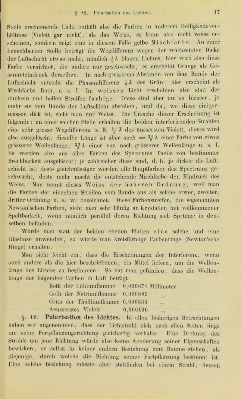 Stelle ersclieinende Licht enthält also die Farben in anderem Helligkeitsver- hältniss (Violett gar nicht), als das Weiss, es kann also nicht weiss er- scheinen, sondern zeigt eine in diesem Falle gelbe Mischfarbe, An einer benachbarten Stelle beträgt die Wegdifferenz wegen der wachsenden Dicke der Luftschicht etwas mehr, nämlich A blauen Lichtes, hier wird also diese Farbe vernichtet, die andere nur geschwächt, es erscheint Orange als Gc- sarnmteindruck derselben. In noch grösserem Abstande von dem Rande der Luftschicht entsteht die PhasendilTerenz des Grün; hier erscheint als Mischfarbe Roth, u. s. f. Im weissen Licht erscheinen also statt der dunkeln und hellen Streifen farbige. Diese sind aber um so blasser, je mehr sie vom Rande der Luftschicht abstehen, und da, wo diese einiger- massen dick ist, sicht man nur Weiss. Die Ursache dieser Erscheinung ist folgende: an einer solchen Stelle erhalten die beiden interferirenden Strahlen eine sehr grosse Wegdifferenz, z. R. V X des äussersten Violett, dieses wird also ausgelöscht; dieselbe Länge ist aber auch = X einer Farbe von etwas grösserer Wellenlänge, einer von noch grösserer Wellenlänge u. s. f. Es werden also aus allen Farben des Spectrurns Theile von bestimmter Rrechbarkeit ausgelöscht; je zahlreicher diese sind, d. h. jo dicker die Luft- schicht ist, desto gleichmässiger werden alle llauptfarbcn des Spectrurns ge- schwächt, desto mehr macht die entstehende Mischfarbe den Eindruck des Weiss. Man nennt dieses Weiss der höheren Ordnung, weil man die Farben der einzelnen Streifen vom Rande aus als solche erster, zweiter, dritter Ordnung u. s. w. bezeichnet. Diese Farbenstreifen, die sogenannten Newton’schen Farben, sicht man sehr häufig an Krystallen mit vollkommener Spaltbarkeit, wenn nämlich parallel deren Richtung sich Sprünge in den- selben befinden. Würtle man statt der beiden ebenen Platten eine solche und eine Glaslinse anwenden, so würde man kreisförmige Farbenringe (Newton’sche Ringe) erhalten. Man sieht leicht ein, dass die Erscheinungen der Interferenz, wenn auch andere als die hier beschriebenen, ein Mittel liefern, um die Wellen- länge des Lichtes zu bestimmen. So hat man gefunden, dass die Wellen- länge der folgenden Farben in Luft beträgt: Roth der Lithiumflamme 0,000671 Millimeter. Gelb der Natriumflamme 0,000589 ,, Grün der Thalliumflamme 0,000535 ,, Aeusserstes Violett 0,000406 ,, §. I'2. Polarisation des Lichtes. In allen bisherigen Betrachtungen haben wir angenommen, dass der Lichtstrahl sich nach allen Seiten rings um seine Fortpflanzungsrichtung gleichartig verhalte. Eine Drehung des Strahls um jene Richtung würde also keine Aenderung seiner Eigenschaften bewirken, er selbst in keiner andern Beziehung zum Raume stehen, als diejenige, durch welche die Richtung seiner Fortpflanzung bestimmt ist. Eine solche Beziehung müsste aber stattfinden bei einem Strahl, dessen