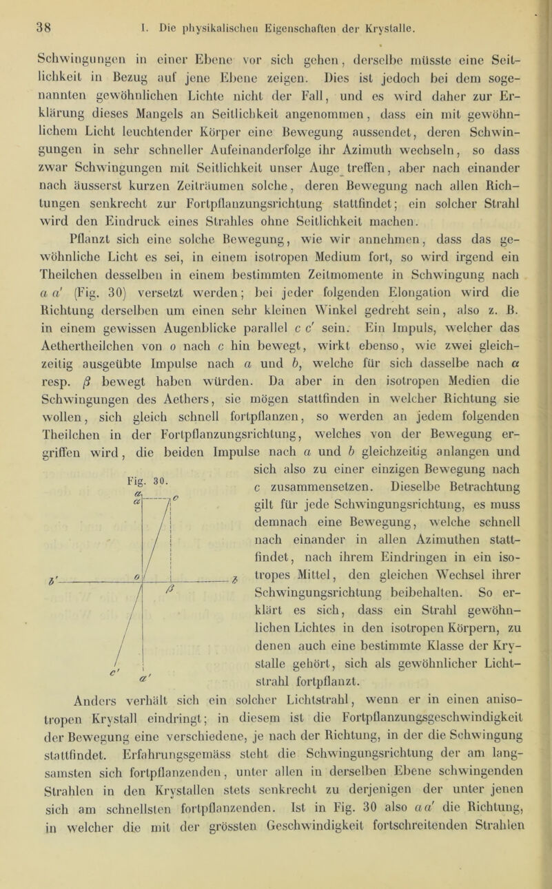 Schwingungen in einer Ebene vor sich gehen, derselbe müsste eine Seil- liehkeil in Bezug aul’ jene Ebene zeigen. Dies ist jedoch bei dem soge- nannten gewöhnlichen Lichte nicht der Fall, und es wird daher zur Er- klärung dieses Mangels an Seitliclikeit angenommen, dass ein mit gewöhn- lichem Licht leuchtender Körper eine Bewegung aussendet, deren Schwin- gungen in sehr schneller Aufeinanderfolge ihr Azimuth wechseln, so dass zwar Schwingungen mit Seitliclikeit unser Auge treffen, aber nach einander nach äusserst kurzen Zeiträumen solche, deren Bewegung nach allen Rich- tungen senkrecht zur Fortpflanzungsrichtung statlfindet; ein solcher Strahl wird den Eindruck eines Strahles ohne Seitliclikeit machen. Pflanzt sich eine solche Bewegung, wie wir annehmen, dass das ge- wöhnliche Licht es sei, in einem isotropen Medium fort, so wird irgend ein Theilchen desselben in einem bestimmten Zeitmomente in Schwingung nach a a' (Fig. 30) versetzt werden; bei jeder folgenden Elongation wird die Richtung derselben um einen sehr kleinen Winkel gedreht sein, also z. B. in einem gewissen Augenblicke parallel c c' sein. Ein Impuls, welcher das Aethertheilchen von o nach c hin bewegt, wirkt ebenso, wie zwei gleich- zeitig ausgeübte Impulse nach a und ö, welche für sich dasselbe nach a resp. ß bewegt haben würden. Da aber in den isotropen Medien die Schwingungen des Aethers, sie mögen stattfinden in welcher Richtung sie wollen, sich gleich schnell fortpflanzen, so werden an jedem folgenden Theilchen in der Fortpflanzungsrichtung, welches von der Bew'egung er- griffen wird, die beiden Impulse nach a und h gleichzeitig anlangen und sich also zu einer einzigen Bewegung nach c zusammensetzen. Dieselbe Betrachtung gilt für jede Schwingungsrichtung, es muss demnach eine Bewegung, welche schnell nach einander in allen Azimuthen statt- findet, nach ihrem Eindringen in ein iso- tropes Mittel, den gleichen Wechsel ihrer Schwingungsrichtung beibehalten. So er- klärt es sich, dass ein Strahl gewöhn- lichen Lichtes in den isotropen Körpern, zu denen auch eine bestimmte Klasse der Kry- stalle gehört, sich als gewöhnlicher Licht- strahl fortpflanzt. Anders verhält sich ein solcher Lichtstrahl, wenn er in einen aniso- ti-open Krystall eindringt; in diesem ist die Fortpflanzungsgeschwindigkeit der Bewegung eine verschiedene, je nach der Richtung, in der die Schwingung stattfmdet. Erfahrungsgemäss steht die Schwingungsrichtung der am lang- samsten sich fortpflanzenden, unter allen in derselben Ebene schwingenden Strahlen in den Krystallen stets senkrecht zu derjenigen der unter jenen sich am schnellsten fortpflanzenden. Ist in Fig. 30 also aci die Richtung, in welcher die mit der grössten Geschwindigkeit fortschreitenden Strahlen Fig. 30. «Zy a 0 / / }j / / / c' a'
