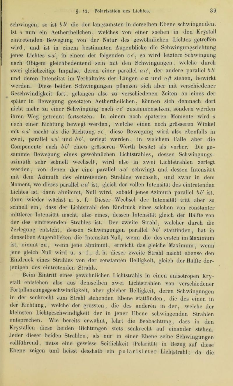schwingen, so ist bb' die der langsamsten in derselben Ebene schwingenden. Ist 0 nun ein Aethertheilchen, welches von einer soeben in den Kryslall eintretenden' Bewegung von der Natur des gewöhnlichen Lichtes gelrofi'en wird, und ist in einem bestimmten Augenblicke die Schwingungsrichlung jenes Lichtes aa', in einem der folgenden cc', so wird letztere Schwingung nach Obigem gleichbedeutend sein mit den Schwingungen, welche durch zwei gleichzeitige Impulse, deren einer parallel aa', der andere parallel bb' und deren Intensität im Verhältniss der Längen oa und oß stehen, bewirkt werden. Diese beiden Schwingungen pflanzen sich aber mit verschiedener Geschwindigkeit fort, gelangen also zu verschiedenen Zeiten an eines der später in Bewegung gesetzten Aethertheilchen, können sich demnach dort nicht mehr zu einer Schwingung nach cc' zusammensetzen, sondern werden ihren Weg getrennt fortsetzen. In einem noch späteren Momente wird o nach einer Richtung bewegt werden, welche einen noch grösseren Winkel mit aa' macht als die Richtung cc', diese Bewegung wird also ebenfalls in zwei, parallel aa' und öö', zerlegt werden, in welchem Falle aber die Componente nach bb' einen grösseren Werth besitzt als vorher. Die ge- sammte Bewegung eines gewöhnlichen Lichtstrahles, dessen Schwingungs- azimuth sehr schnell wechselt, wird also in zwei Lichtstrahlen zerlegt werden, von denen der eine parallel aa' schwingt und dessen Intensität mit dem Azimuth des eintretenden Strahles wechselt, und zwar in dem Moment, wo dieses parallel aa' ist, gleich der vollen Intensität des eintretenden Lichtes ist, dann abnimmt. Null wird, sobald jenes Azimuth parallel bb' ist, dann wieder wächst u. s. f. Dieser Wechsel der Intensität tritt aber so schnell ein, dass der Lichtstrahl den Eindruck eines solchen von constanter mittlerer Intensität macht, also eines, dessen Intensität gleich der Hälfte von der des eintretenden Strahles ist. Der zweite Strahl, welcher durch die Zerlegung entsteht, dessen Schwingungen parallel bb' stattfinden, hat in denselben Augenblicken die Intensität Null, wenn die des ersten im Maximum ist, nimmt zu, wenn jene abnimmt, erreicht das gleiche Maximum, wenn jene gleich Null wird u. s. f., d. h. dieser zweite Strahl macht ebenso den Eindruck eines Strahles von der constanten Helligkeit, gleich der Hälfte der- jenigen des eintretenden Strahls. Beim Eintritt eines gewöhnlichen Lichtstrahls in einen anisotropen Kry- stall entstehen also aus demselben zwei Lichtstrahlen von verschiedener Fortpflanzungsgeschwindigkeit, aber gleicher Helligkeit, deren Sehwingungen in der senkrecht zum Strahl stehenden Ebene stattfinden, die des einen in der Richtung, welche der grössten, die des anderen in der, welche der kleinsten Liehtgeschwindigkeit der in jener Ebene schwingenden Strahlen entsprechen. Wie bereits erwähnt, lehrt die Beobachtung, dass in den Krystallen diese beiden Richtungen stets senkrecht auf einander stehen. Jeder dieser beiden Strahlen, als nur in einer Ebene seine Schwingungen vollfilhrend, muss eine gewisse Seillichkeit 'Polarität) in Bezug auf diese Ebene zeigen und heisst desshalb ein polarisirter Lichtstrahl; da die
