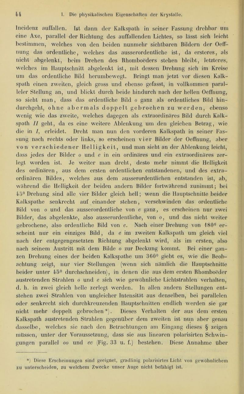 Incidenz auffallen. Ist dann der Kalkspalh in seiner Fassung drehbar um eine Axe, parallel der Richtung des auffallenden Lichtes, so lässt sich leicht bestimmen, welches von den beiden nunmehr sichtbaren Bildern der Oefl- nung das ordentliche, welches das ausserordentliche ist, da ersteres, als nicht abgelenkt, beim Drehen des Rhomboeders stehen bleibt, letzteres, welches im Ilauptschnitt abgelenkt ist, mit dessen Drehung sich im Kreise um das ordentliche Bild hcrumbewegt. Bringt man jetzt vor diesen Kalk- spath einen zweiten, gleich gross und ebenso gefasst, in vollkommen paral- leler Stellung an, und blickt durch beide hindurch nach der hellen Oeffnung, so sieht man, dass das ordentliche Bild o ganz als ordentliches Bild hin- durchgeht, ohne abermals doppelt gebrochen zu werden, el>enso wenig wde das zweite, welches dagegen als extraordinäres Bild durch Kalk- spath II geht, da es eine weitere Ablenkung um den gleichen Betrag, wie die in /, erleidet. Dreht man nun den vorderen Kalkspath in seiner Fas- sung nach rechts oder links, so erscheinen vier Bilder der Oeflnung, aber von verschiedener Helligkeit, und man sieht an der Ablenkung leicht, dass jedes der Bilder o und e in ein ordinäres und ein extraordinäres zer- legt worden ist. Je weiter man dreht, desto mehr nimmt die Helligkeit des ordinären, aus dem ersten ordentlichen entstandenen, und des extra- ordinären Bildes, welches aus dem ausserordentlichen entstanden ist, ab, während die Helligkeit der beiden andern Bilder fortwährend zunimmt; bei 45'^ Drehung sind alle vier Bilder gleich hell; wenn die Hauptschnitte beider Kalkspathe senkrecht auf einander stehen, verschwinden das ordentliche Bild von o und das ausserordentliche von e ganz, es erscheinen nur zw^ei Bilder, das abgelenkte, also ausserordentliche, von o, und das nicht weiter gebrochene, also ordentliche Bild von e. Nach einer Drehung von 180'’ er- scheint nur ein einziges Bild, da e im zweiten Kalkspath um gleich viel nach der entgegengesetzten Richtung abgelenkt wird, als im ersten, also nach seinem Austritt mit dem Bilde o zur Deckung kommt. Bei einer gan- zen Drehung eines der beiden Kalkspathe um 360*’ giebt es, wie die Beob- achtung zeigt, nur vier Stellungen (wenn sich nämlich die Hauptschnitte beider unter 45'’ durchschneiden), in denen die aus dem ersten Rhomboeder austretenden Strahlen o und e sich wie gewöhnliche Lichtstrahlen verhalten, d. h. in zwei gleich helle zerlegt werden. In allen andern Stellungen ent- stehen zwei Strahlen von ungleicher Intensität aus denselben, bei parallelen otler senkrecht sich durchkreuzenden Hauptschnitten endlich w-erden sie gar nicht mehr doppelt gebrochen*). Dieses Verhalten der aus dem ersten Kalkspath austretenden Strahlen gegenüber dem zweiten ist nun aber genau dasselbe, welches sie nach den Betrachtungen am Eingang dieses § zeigen müssen, unter der Voraussetzung, dass sie aus linearen polarisirten Schwin- gungen parallel oo und ee (Fig. 33 u. f.) bestehen. Diese Annahme über *) Diese Erscheinungen sind geeignet, gradlinig polarisirtes Licht von gewöhnlichem zu unterscheiden, zu welchem Zwecke unser Auge nicht befähigt ist.