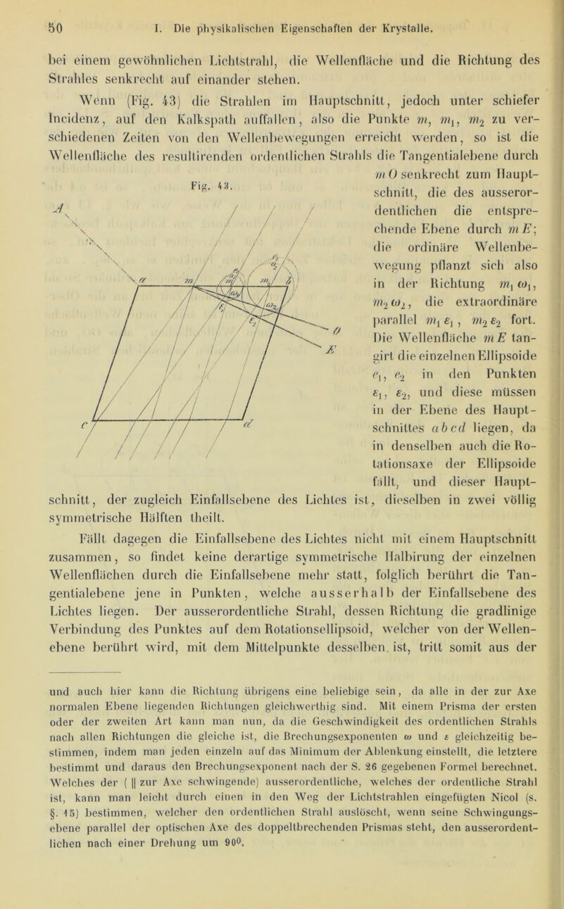 liei einem gewöhnlichen Lichtstrahl, flie Wellenfläche und die Richtung des Strahles senkrecht auf einander stehen. Wenn (Fig. 43) die Strahlen im Hauptschnitt, jedoch unter schiefer Incidenz, auf den Kalkspath aviffallen, also die Punkte w?, wtj, ni^ zu ver- schiedenen Zeiten von den Wellenbewegungen erreicht werden, so ist die Wellenfläche des resultirenden ordentlichen Strahls die Tangentialebene durch mO senkrecht zum Ilaupt- schnitl, die des ausseror- dentlichen die entspre- chende Ebene durch mE\ die ordinäre Wellenbe- wegung pflanzt sich also in der Richtung wijWj, w<2 ^2, die extraordinäre parallel £2 fort. Die Wellenfläche mE tan- girl die einzelnen Ellipsoide Ci, C2 io den Punkten «i, £2) ond diese müssen in der Ebene des Haupt- schnittes ab cd liegen, da in denselben auch die Ro- tationsaxe der Ellipsoide fällt, und dieser Hauj)t- schnitt, der zugleich Einfallsebene des Lichtes ist, dieselben in zwei völlig symmetrische Hälften theilt. Fällt dagegen die EinfalLsebene des Lichtes nicht mit einem Hauptschnitt zusammen, so findet keine derartige symmetrische Halbirung der einzelnen Wellenflächen durch die Einfallsebene mehr statt, folglich berührt die Tan- gentialebene jene in Punkten, welche ausserhalb der Einfallsebene des Lichtes liegen. Der ausserordentliche Strahl, dessen Richtung die gradlinige Verbindung des Punktes auf dem Rotationsellipsoid, welcher von der Wellen- ebene berührt wird, mit dem Mittelpunkte desselben ist, tritt somit aus der und auch hier kann die Richtung ü]>rigens eine beliebige sein, da alle in der zur Axe normalen Ebene liegenden Richtungen gleichwerthig sind. Mit einem Prisma der ersten oder der zweiten Art kann man nun, da die Geschwindigkeit des ordentlichen Strahls nach allen Richtungen die gleiche ist, die Brechungsexponenten oj und s gleichzeitig be- stimmen, indem man jeden einzeln auf das Minimum der Ablenkung einstellt, die letztere bestimmt und daraus den Brechungsexponent nach der S. 26 gegebenen Formel berechnet. Welches der ( || zur Axe schwingende) ausserordentliche, welches der ordentliche Strahl ist, kann man leicht durch einen in den Weg der Lichtstrahlen eingefügten Nicol (s. §. 15) bestimmen, welcher den ordentlichen Strahl auslöscht, wenn seine Schwingungs- ebene parallel der optischen Axe des doppeltbrechenden Prismas steht, den ausserordent- lichen nach einer Drehung um 90°.