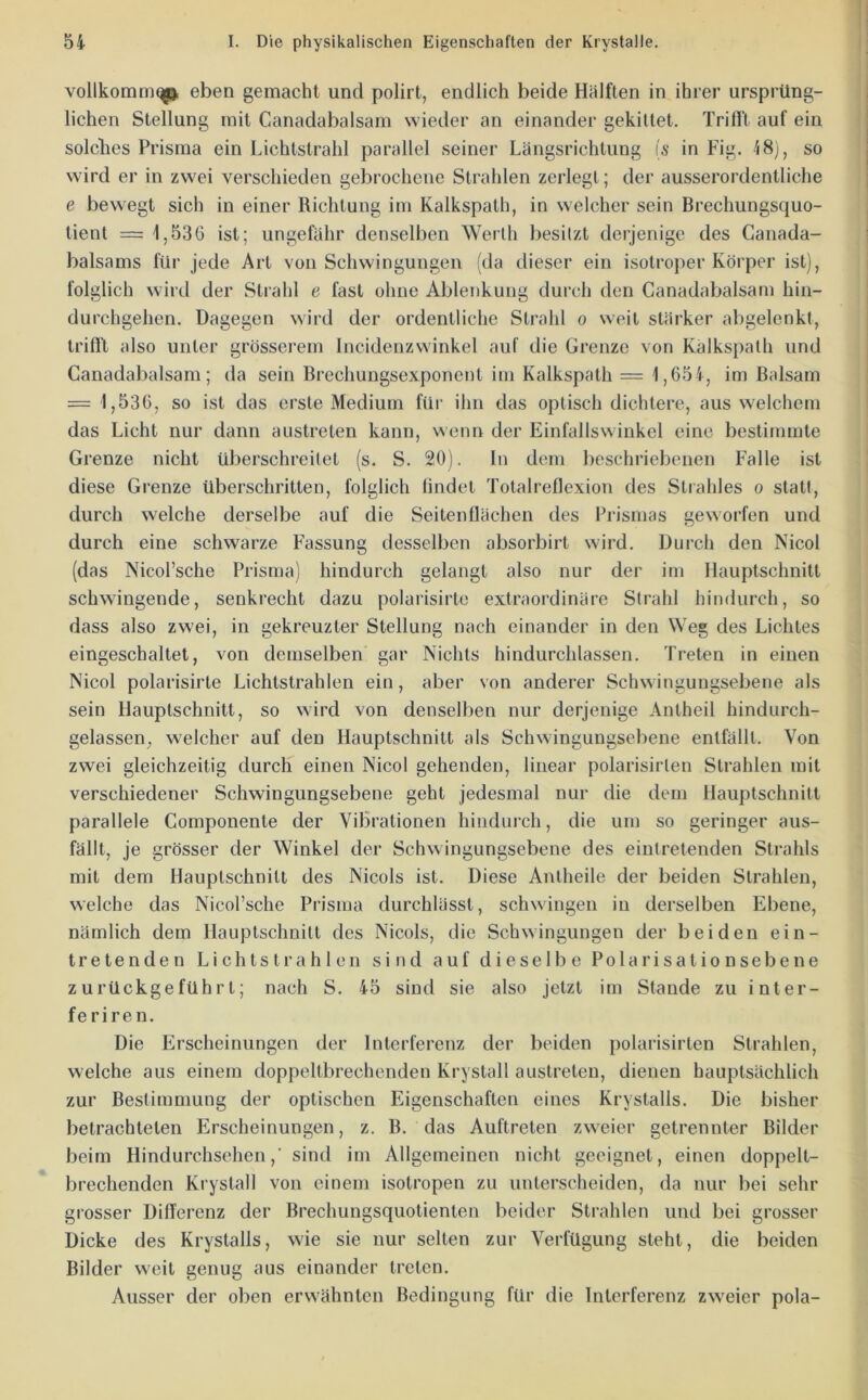 vollkomm^ eben gemacht und polirt, endlich beide Hälften in ihrer ursprüng- lichen Stellung mit Canadabalsam wieder an einander gekittet. Trifft auf ein solches Prisma ein Lichtstrahl parallel seiner Längsrichtung is in Fig. 48], so wird er in zwei verschieden gebrochene Stralilen zerlegt; der ausserordentliche e bewegt sich in einer Richtung im Kalkspath, in welcher sein Brechungsquo- tient == 1,536 ist; ungefähr denselben Werth besitzt derjenige des Canada- balsams für jede Art von Schwingungen (da dieser ein isotroper Körper ist), folglich wird der Strahl e fast ohne Ablenkung durch den Canadabalsam hin- durchgehen. Dagegen wird der ordentliche Strahl o weil stärker abgelenkt, triß't also unter grösserem Incidenzwinkel auf die Grenze von Kalkspath und Canadabalsam; da sein Brechuugsexponcnt im Kalkspath = 1,654, im Balsam = 1,536, so ist das erste Medium für ihn das optisch dichtere, aus welchem das Licht nur dann austreten kann, wenn der Einfallswinkel eine bestimmte Grenze nicht überschreitet (s. S. 20). In dem beschriebenen Falle ist diese Grenze überschritten, folglich findet Totalreflexion des Strahles o statt, durch welche derselbe auf die Seitenflächen des Prismas geworfen und durch eine schwarze Fassung desselben absorbirt wird. Durch den Nicol (das Nicol’sche Prisma) hindurch gelangt also nur der im Ilauptschnitt schwingende, senkrecht dazu polarisirte extraordinäre Strahl hindurch, so dass also zwei, in gekreuzter Stellung nach einander in den Weg des Lichtes eingeschaltet, von demselben gar Nichts hindurchlassen. Treten in einen Nicol polarisirte Lichtstrahlen ein, aber von anderer Schwingungsebene als sein Ilauptschnitt, so wird von denselben nur derjenige Antheil hindurch- gelassen, welcher auf den Hauptschnitt als Schwingungsebene entfällt. Von zwei gleichzeitig durch einen Nicol gehenden, linear polarisirlen Strahlen mit verschiedener Schwingungsebene geht jedesmal nur die dem Hauptschnitt parallele Componente der Vibrationen hiiidui'ch, die um so geringer aus- fällt, je grösser der Winkel der Schwingungsebene des eintretenden Strahls mit dem Hauptschnitt des Nicols ist. Diese Antheile der beiden Strahlen, welche das Nicorsche Prisma durchlässt, schwingen in derselben Ebene, nämlich dem Hauptschnitt des Nicols, die Schwingungen der beiden ein- tretenden Lichtstrahlen sind auf dieselbe Polarisationsebene zurückgeführt; nach S. 45 sind sie also jetzt im Stande zu inter- feriren. Die Erscheinungen der Interferenz der beiden polarisirten Strahlen, welche aus einem doppeltbrechenden Krystall austreten, dienen hauptsächlich zur Bestimmung der optischen Eigenschaften eines Krystalls. Die bisher betrachteten Erscheinungen, z. B. das Auftreten zweier getrennter Bilder beim Hindurchsehen,' sind im Allgemeinen nicht geeignet, einen doppelt- brechenden Krystall von einem isotropen zu unterscheiden, da nur bei sehr grosser Differenz der Brechungsquotienten beider Strahlen und bei grosser Dicke des Krystalls, wie sie nur selten zur Verfügung steht, die beiden Bilder weit genug aus einander treten. Ausser der oben erwähnten Bedingung für die Interferenz zweier pola-