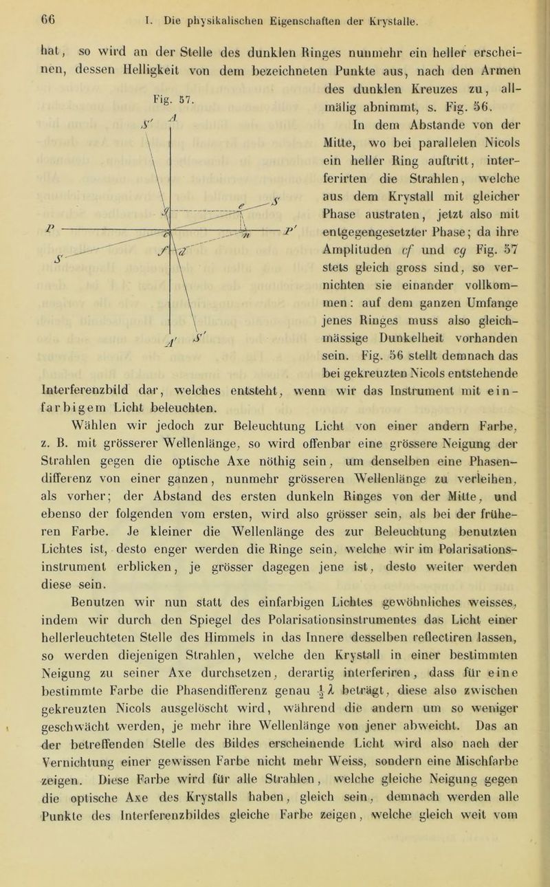 Fig. 57. hat, so wird an der Stelle des dunklen Ringes nunmehr ein heller erschei- nen, dessen Helligkeit von dem bezeichneten Punkte aus, nach den Armen des dunklen Kreuzes zu, all- mälig abnimmt, s. Fig. 56. In dem Abstande von der Mitte, wo bei parallelen Nicols ein heller Ring auftritt, inter- ferirten die Strahlen, welche aus dem Krystall mit gleicher Phase austraten, jetzt also mit 1^' entgegengesetzter Phase; da ihre Amplituden cf und cg Fig. 57 stets gleich gross sind, so ver- nichten sie einander vollkom- men : auf dem ganzen Umfange jenes Ringes muss also gleich- massige Dunkelheit vorhanden sein. Fig. 56 stellt demnach das bei gekreuzten Nicols entstehende Interferenzbild dar, welches entsteht, wenn wir das Instrument mit ein- farbigem Licht beleuchten. Wählen wir jedoch zur Beleuchtung Licht von einer andern Farbe, z. B. mit grösserer Wellenlänge, so wird offenbar eine grössere Neigung der Strahlen gegen die optische Axe nöthig sein, um denselben eine Phasen- differenz von einer ganzen, nunmehr grösseren Wellenlänge zu verleihen, als vorher; der Abstand des ersten dunkeln Ringes von der Mitte, und ebenso der folgenden vom ersten, wird also grösser sein, als bei der frühe- ren Farbe. Je kleiner die Wellenlänge des zur Beleuchtung benutzten Lichtes ist, desto enger werden die Ringe sein, welche wir im Polarisations- instrument erblicken, je grösser dagegen jene ist, desto weiter werden diese sein. Benutzen wir nun statt des einfarbigen Lichtes gewöhnliches weisses, indem wir durch den Spiegel des Polarisationsinstrumentes das Licht einer hellerleuchteten Stelle des Himmels in das Innere desselben reflectiren lassen, so werden diejenigen Strahlen, welche den Krystall in einer bestimmten Neigung zu seiner Axe durchsetzen, derartig interferiren, dass für eine bestimmte Farbe die Phasendifferenz genau A beträgt, diese also zwischen gekreuzten Nicols ausgelöscht wird, während die andern um so weniger geschwächt werden, je mehr ihre Wellenlänge von jener abweicht. Das an der betreffenden Stelle des Bildes erscheinende Licht wird also nach der Vernichtung einer gewissen Farbe nicht mehr Weiss, sondern eine Mischfarbe zeigen. Diese Farbe wird für alle Strahlen, welche gleiche Neigung gegen die optische Axe des Krystalls haben, gleich sein, demnach werden alle Punkte des Inteiderenzbildes gleiche Farbe zeigen, welche gleich weit vom
