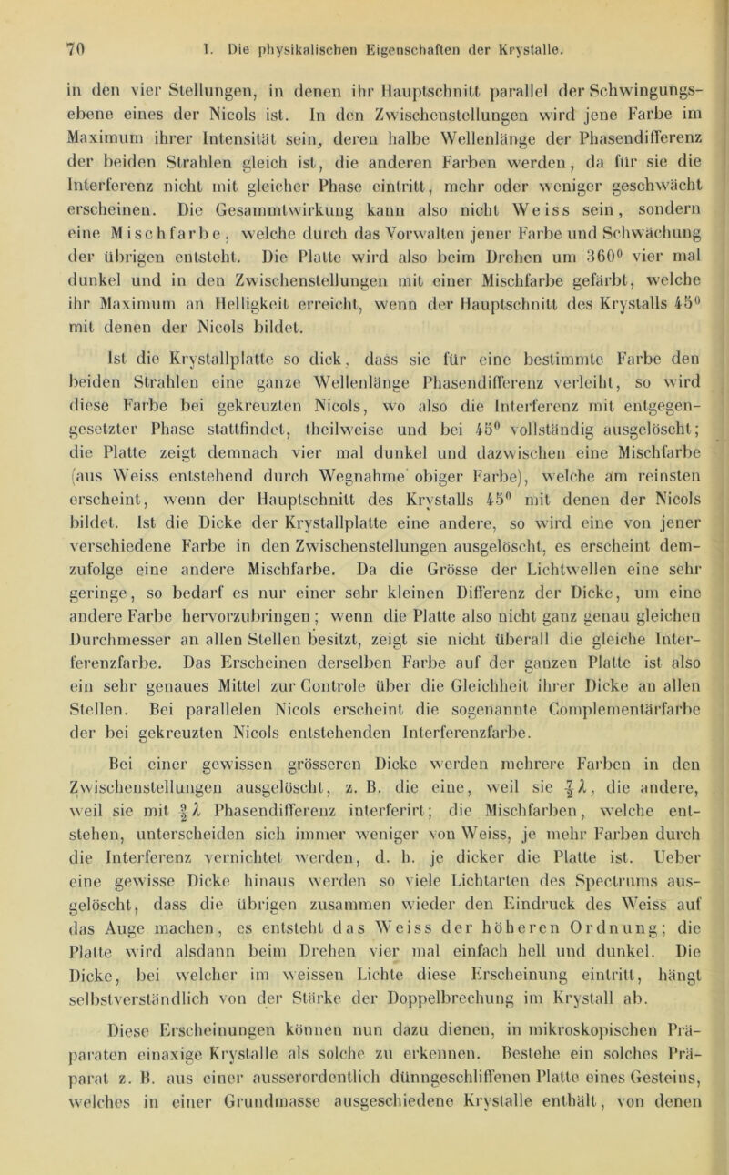 in den vier Stellungen, in denen ihr llauptschnitt parallel der Schwingungs- ebene eines der Nicols ist. ln den Zwischenstellungen wird jene Farbe im Maximum ihrer Intensität sein, deren halbe Wellenlänge der PhasendifTerenz der beiden Strahlen gleich ist, die anderen Farben werden, da für sie die Interferenz nicht mit gleicher Phase eintritt, mehr oder weniger geschwächt erscheinen. Die Gesammtwirkung kann also nicht Weiss sein, sondern eine Mischfarl)e , welche durch das Vorwalten jener Farbe und Schwächung der übrigen entsteht. Die Platte wird also beim Drehen um .360^ vier mal dunkel und in den Zwischenstellungen mit einer Mischfarbe gefärbt, welche ihr Maximum an Helligkeit erreicht, wenn der Hauptschnitt des Krystalls 45*^ mit denen der Nicols bildet. Ist die Krystallplatte so dick, dass sie für eine bestimmte Farbe den beiden Strahlen eine ganze Wellenlänge Phasendift'erenz verleiht, so wird diese Farbe bei gekreuzten Nicols, wo also die Interferenz mit entgegen- gesetzter Phase stattfindet, Iheilweise und bei 45‘* vollständig ausgelöscht; die Platte zeigt demnach vier mal dunkel und dazwischen eine Mischfarbe (aus Weiss entstehend durch Wegnahme obiger Farbe), welche am reinsten erscheint, wenn der Hauptschnitt des Krystalls 45*’ mit denen der Nicols bildet. Ist die Dicke der Krystallplatte eine andere, so wird eine von jener verschiedene Farbe in den Zwischenstellungen ausgelöscht, es erscheint dem- zufolge eine andere Mischfarbe. Da die Grösse der Lichtwellen eine sehr geringe, so bedarf es nur einer sehr kleinen Diflerenz der Dicke, um eine andere Farbe hervorzubringen ; wenn die Platte also nicht ganz genau gleichen Durchmesser an allen Stellen besitzt, zeigt sie nicht überall die gleiche Inter- ferenzfarbe. Das Erscheinen derselben Farbe auf der ganzen Platte ist also ein sehr genaues Mittel zur Controle über die Gleichheit ihrer Dicke au allen Stellen. Bei parallelen Nicols erscheint die sogenannte Complementärfarbe der bei gekreuzten Nicols entstehenden Interferenzfarbe. Bei einer gewissen grösseren Dicke werden mehrere Fai’ben in den Zwischenstellungen ausgelöscht, z. B. die eine, weil sie -|Z, die andere, weil sie mit |A Phasendifferenz interferirt; die Mischfarben, welche ent- stehen, unterscheiden sich immer weniger von Weiss, je mehr Farben durch die Interferenz vernichtet werden, d. h. je dicker die Platte ist. lieber eine gewisse Dicke hinaus werden so viele Lichtarten des Spectrums aus- gelöscht, dass die übrigen zusammen wieder den Eindruck des Weiss auf das Auge machen, es entsteht das Weiss der höheren Ordnung; die Platte wird alsdann beim Drehen vier mal einfach hell und dunkel. Die Dicke, bei welcher im weissen Lichte diese Erscheinung eintritt, hängt selbstverständlich von der Stärke der Doppelbrechung im Krystall ab. Diese Erscheinungen können nun dazu dienen, in mikroskopischen Prä- pai’aten einaxige Krystalle als solche zu erkennen. Bestehe ein solches Prä- parat z. B. aus einer ausserordentlich dünngeschliflenen Platte eines Gesteins, welches in einer Grundmasse ausgeschiedene Krystalle enthält, von denen