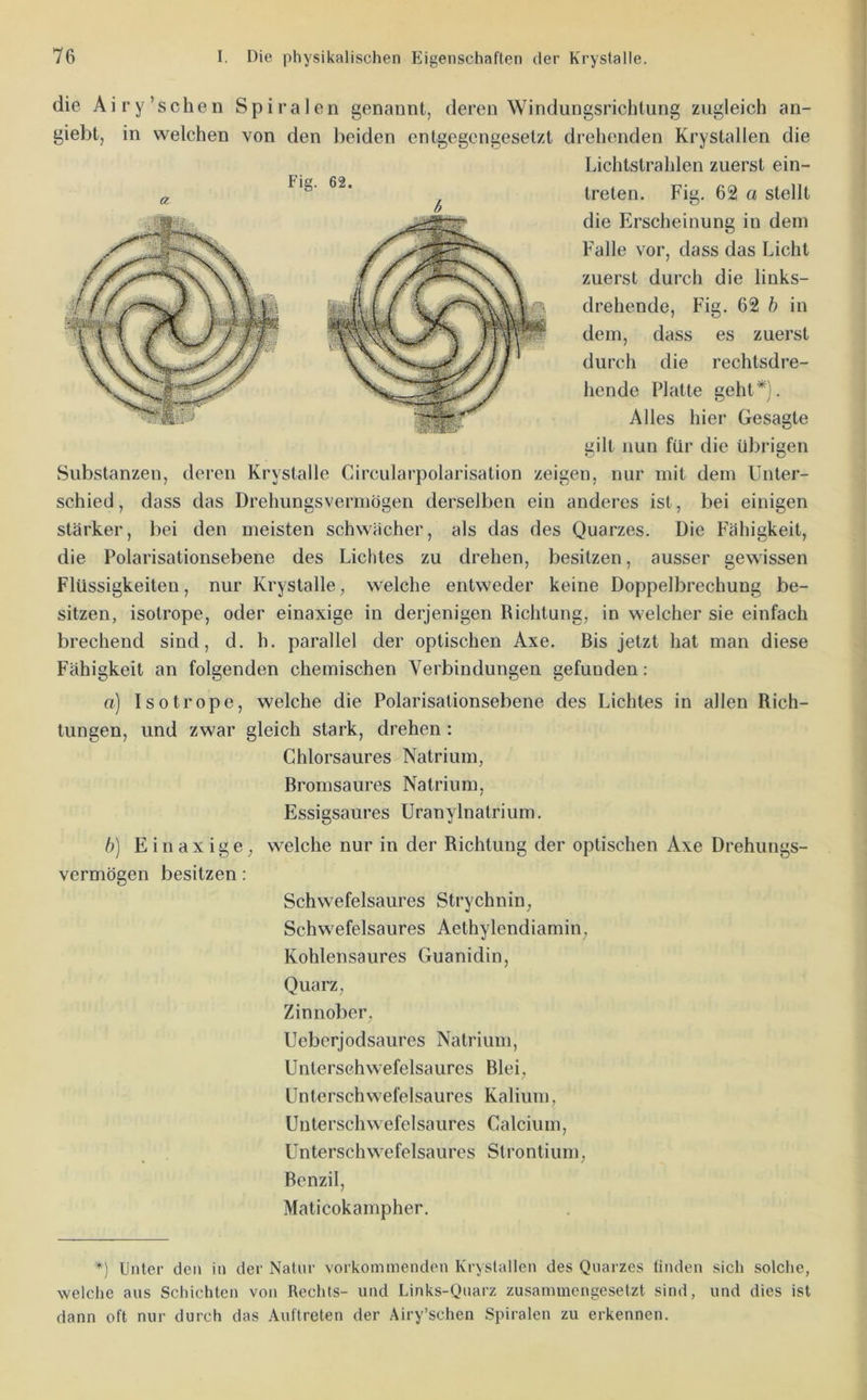 a die Airy’schen Spiralen genannt, deren Windungsrichlung zugleich an- giebt, in welchen von den beiden entgegengesetzt drehenden Krystallen die Lichtstrahlen zuerst ein- treten, Fig, 62 a stellt die Erscheinung in dem Falle vor, dass das Licht zuerst durch die links- drehende, Fig. 62 h in dem, dass es zuerst durcli die rechtsdre- hende Platte geht*). Alles hier Gesagte gilt nun für die übrigen Substanzen, deren Krystalle Circularpolarisation zeigen, nur mit dem Unter- schied , dass das Drehungsvermögen derselben ein anderes ist, bei einigen stärker, bei den meisten schwächer, als das des Quarzes. Die Fähigkeit, die Polarisationsebene des Lichtes zu drehen, besitzen, ausser gewissen Flüssigkeiten, nur Krystalle, welche entweder keine Doppelbrechung be- sitzen, isotrope, oder einaxige in derjenigen Richtung, in welcher sie einfach brechend sind, d. h. parallel der optischen Axe. Bis jetzt hat man diese Fähigkeit an folgenden chemischen Verbindungen gefunden; o) Isotrope, welche die Polarisationsebene des Lichtes in allen Rich- tungen, und zwar gleich stark, drehen : Chlorsaures Natrium, Bromsaures Natrium, Essigsaures UranyInatrium. b] Einaxige, welche nur in der Richtung der optischen Axe Drehungs- vermögen besitzen: Schwefelsaures Strychnin, Schwefelsaures Aethylendiamin, Kohlensaures Guanidin, Quarz, Zinnober, Ueberjodsaures Natrium, Untersehwefelsaures Blei, Unterschwefelsaures Kalium, Unterschwefelsaures Calcium, Unterschwefelsaures Strontium, Benzil, Maticokampher. *) Unter den in der Natur vorkommenden Krystallen des Quarzes linden sich solche, welche aus Schichten von Rechts- und Links-Qnarz zusammengesetzt sind, und dies ist dann oft nur durch das Auftreten der Airy’schen Spiralen zu erkennen.