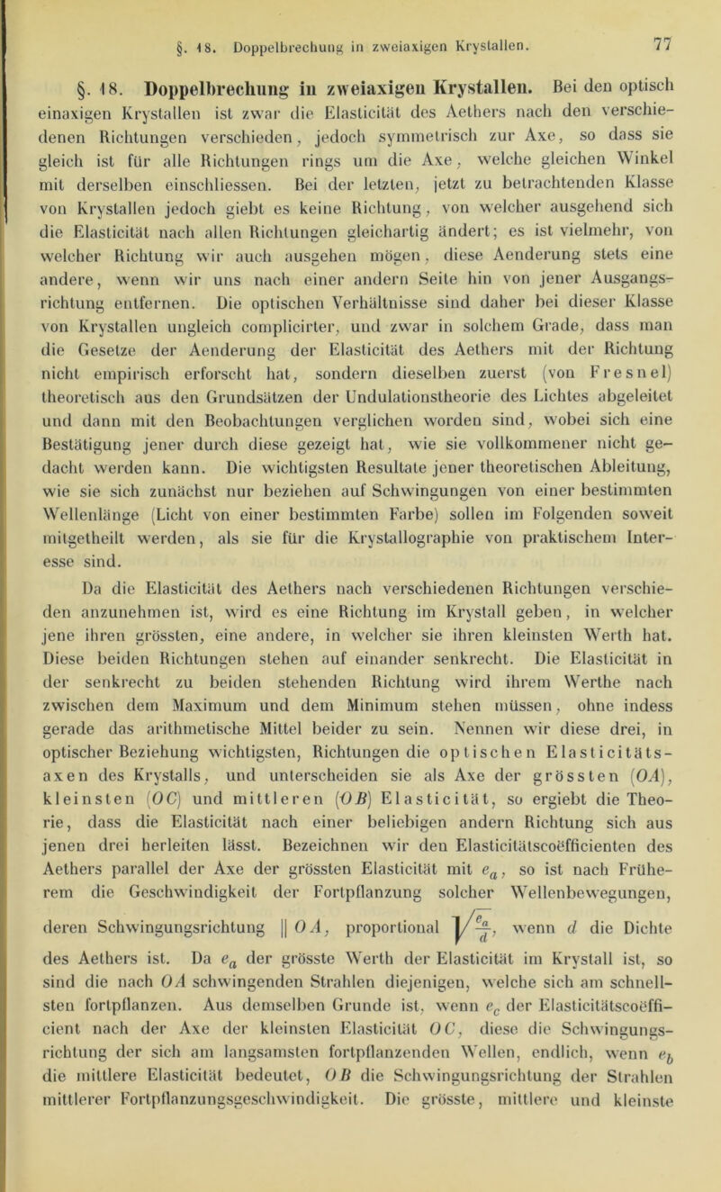 §. 18. Doppelbrechung iu zweiaxigeu Krystallen. Bei den optisch einaxigen Krystallen ist zwai‘ die ElasticiUit des Aethers nach den verschie- denen Richtungen verschieden, jedoch symmetrisch zur Axe, so dass sie gleich ist für alle Richtungen rings um die Axe, welche gleichen Winkel mit derselben einschliessen. Bei der letzten, jetzt zu betrachtenden Klasse von Krystallen jedoch giebt es keine Richtung, von welcher ausgehend sich die Elasticitat nach allen Richtungen gleichartig ändert; es ist vielmehr, von welcher Richtung wir auch ausgeheu mögen, diese Aenderung stets eine andere, wenn wir uns nach einer andern Seite hin von jener Ausgangs- richtung entfernen. Die optischen Verhältnisse sind daher bei dieser Klasse von Krystallen ungleich complicirter, und zwar in solchem Grade, dass man die Gesetze der Aenderung der Elasticitat des Aethers mit der Richtung nicht empirisch erforscht hat, sondern dieselben zuerst (von Fresnel) theoretisch aus den Grundsätzen der Undulationstheorie des Lichtes abgeleitet und dann mit den Beobachtungen verglichen worden sind, wobei sich eine Bestätigung jener durch diese gezeigt hat, wie sie vollkommener nicht ge- dacht werden kann. Die wichtigsten Resultate jener theoretischen Ableitung, wie sie sich zunächst nur beziehen auf Schwingungen von einer bestimmten Wellenlänge (Licht von einer bestimmten Farbe) sollen im Folgenden soweit mitgetheilt werden, als sie für die Krystallographie von praktischem Inter- esse sind. Da die Elasticitat des Aethers nach verschiedenen Richtungen verschie- den anzunehmen ist, wird es eine Richtung im Krystall geben, in welcher jene ihren grössten, eine andere, in welcher sie ihren kleinsten Werth hat. Diese beiden Richtungen stehen auf einander senkrecht. Die Elasticitat in der senkrecht zu beiden stehenden Richtung wird ihrem Wierthe nach zwischen dem Maximum und dem Minimum stehen müssen, ohne indess gerade das arithmetische Mittel beider zu sein. Nennen wir diese drei, in optischer Beziehung wichtigsten, Richtungen die optischen Elasticitäts- axen des Krystalls, und unterscheiden sie als Axe der grössten {OA), kleinsten [OC) und mittleren {OB) Elasticitat, so ergiebt die Theo- rie, dass die Elasticitat nach einer beliebigen andern Richtung sich aus jenen drei herleiten lässt. Bezeichnen wir den Elasticitätscoefficienten des Aethers parallel der Axe der grössten Elasticitat mit so ist nach Frühe- rem die Geschwindigkeit der Fortpllanzung solcher Wellenbewegungen, des Aethers ist. Da grösste Werth der Elasticitat im Krystall ist, so sind die nach 0/1 schwingenden Strahlen diejenigen, welche sich am schnell- sten fortpflanzen. Aus demselben Grunde ist, wenn der Fflasticitätscoöffi- cient nach der Axe der kleinsten FRasticilät OC, diese die Schwingungs- richtung der sich am langsamsten fortpflanzenden Wellen, endlich, wenn e-f, die mittlere Elasticitat bedeutet, OB die Schwingungsrichtung der Strahlen mittlerer Fortpflanzungsgeschwindigkeit. Die grösste, mittlere und kleinste deren Schwingungsrichtung || 0/1, proportional Dichte