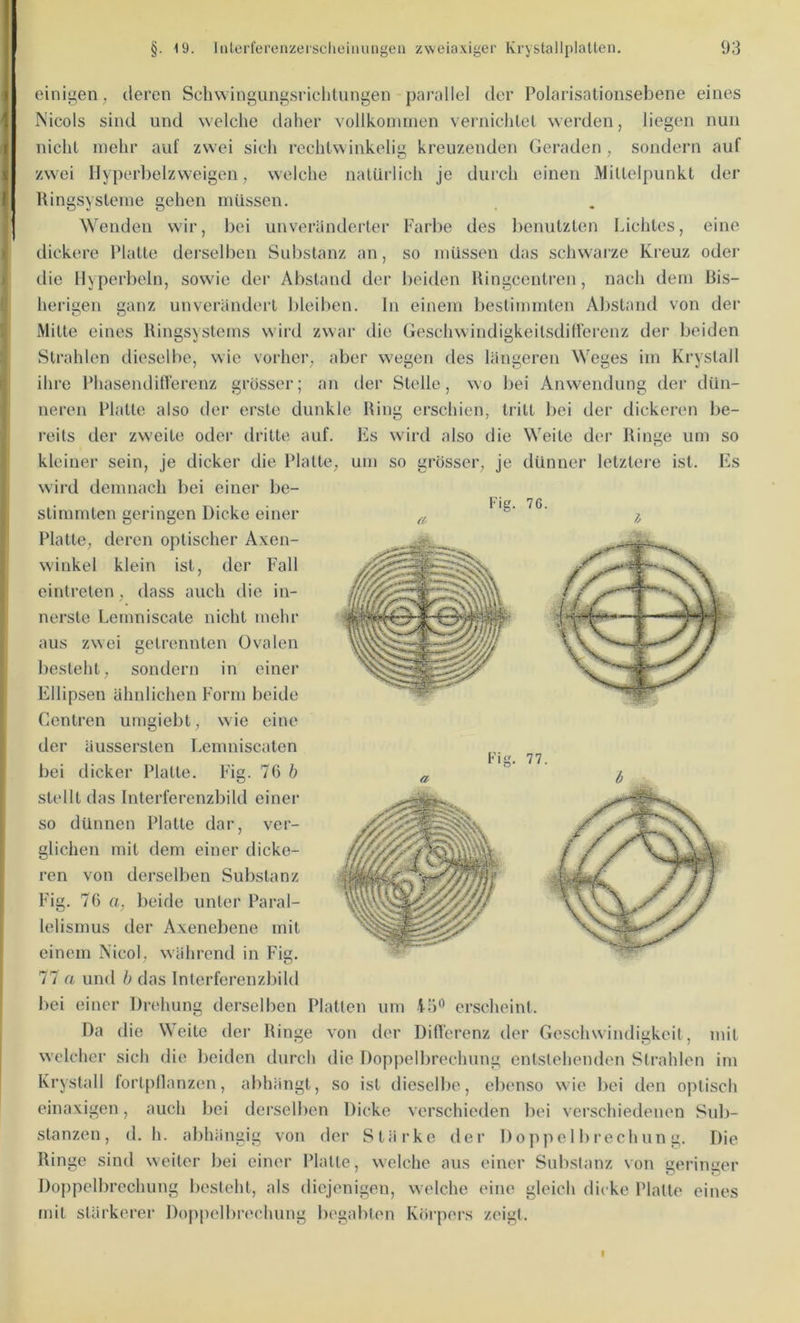 a einigen; deren Schwingungsriclitungen parallel der Polarisationsebene eines Nicols sind und welche daher vollkoimnen vernichlei werden, liegen nun nichl mehr auf zwei sich rechlwinkelig kreuzenden Geraden, sondern auf zwei Ilyperbelzweigen, welche natürlich je durch einen Millelpunkt der Kingsysteine gehen müssen. Wenden wir, bei unveränderter Farbe des lienutzlen Lichtes, eine dickere Platte derselben Substanz an, so müssen das schwarze Kreuz oder die Hyperbeln, sowie der Abstand der beiden Hingcenlren, nach dem bis- heiägen ganz unverändert bleiben, ln einem bestimmten Abstand von der .Milte eines Ringsystems wird zwar die GeschwindigkeilsdiUerenz der beiden Strahlen dieselbe, wie vorher, aber w'egen des längeren Weges im Krystall ihre PhasenditTerenz grosser; an der Stelle, wo bei Anwendung der dün- neren Platte also der erste dunkle Ring erschien, tritt bei der dickeren be- reits der zweite odei‘ dritte auf. Es wird also die Weite der Ringe um so kleiner sein, je dicker die Platte, um so grösser, je dünner letzleie ist. Es wird demnach bei einer be- stimmten geringen Dicke einer Platte, deren optischer Axen- w'inkel klein ist, der Fall eintreten, dass auch die in- nerste Lemniscate nicht mehr aus zwei getrennten Ovalen besteht, sondern in einei’ Ellipsen ähnlichen Form beide Centren umgiebt, wie eine der äussersten Lemniscalen bei dicker Platte. Fdg. 7ü b stellt das Interferenzbild einer so dünnen Platte dar, ver- glichen mit dem einer dicke- ren von derselben Substanz Fig. 70 a, beide unter Paral- lelismus der Axenebene mit einem N'icol, während in Fig. 77 a und b das Interferenzbild bei einer Drehung derselben Platten um erscheint. Da die Weile der Ringe von der Difl'erenz der Geschwindigkeit, mit welcher sich die beiden durch die Doppelbrechung entstehenden Strahlen im Krystall fortpllanzen, abhängt, so ist dieselbe, ebenso wie bei den optisch einaxigen, auch bei derselben Dicke verschieden bei verschiedenen Sul>- stanzen , d. h. abhängig von der Stärke der 1) o p p e 11) r ech un g. Die Ringe sind weiter bei einer Platte, welche aus einer Substanz von geringer Doppelbrechung l)esteht, als diejenigen, welche eine gleich dicke Platte eines mit stärkerer Doppelbrechung begabten Körpers zeigt. Fie. 77.