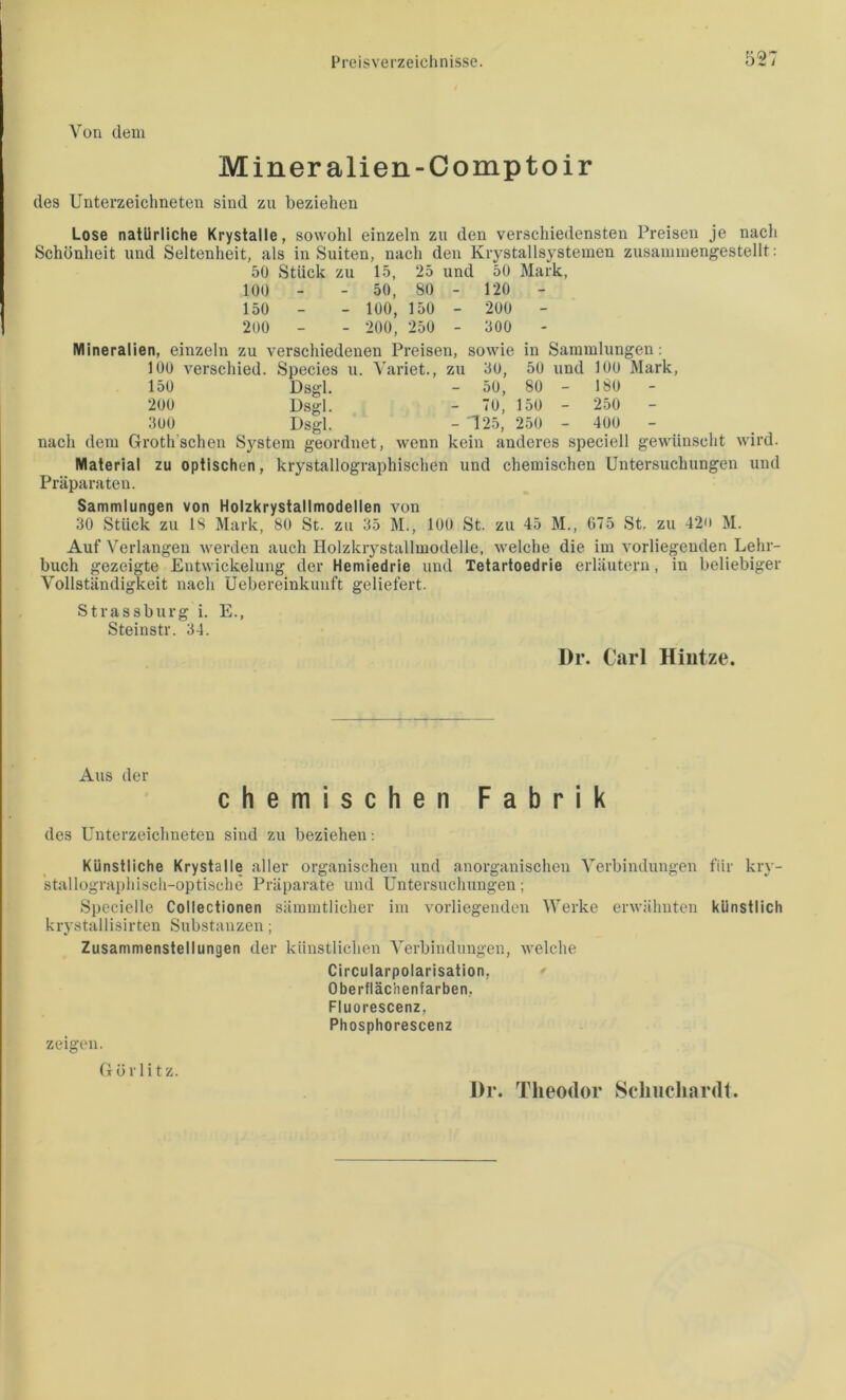 Von dem Miner alien-Comptoir des Unterzeichneten sind zu beziehen Lose natürliche Krystalle, sowohl einzeln zu den verschiedensten Preisen je nach Schönheit und Seltenheit, als in Suiten, nach den Krystallsysteinen zusaniiuengestellt: 50 Stück zu 15, 25 und 50 Mark, 100 - - 50, 80 - 120 150 - - 100, 150 - 200 200 - - 200, 250 - 300 Mineralien, einzeln zu verschiedenen Preisen, sowie in Sammlungen; 100 verschied. Species u. Yariet., zu 30, 50 und 100 Mark, 150 Dsgl. - 50, 80 - 180 - 200 Dsgl. - 70, 150 - 2.50 - 300 Dsgl. - T25, 250 - 400 nach dem Groth'schen S3^stem geordnet, wenn kein anderes speciell gewünscht wird. Material zu optischen, krystallographischen und chemischen Untersuchungen und Präparaten. Sammlungen von Holzkrystallmodellen von 30 Stück zu 18 Mark, 80 St. zu 35 M., 100 St. zu 45 M., 675 St. zu 420 M. Auf Verlangen werden auch Holzkiystallmodelle, welche die im vorliegenden Lehr- buch gezeigte Entwickelung der Hemiedrie und Tetartoedrie erläutern, in beliebiger Vollständigkeit nach Uebereinkunft geliefert. Strassburg i. E., Steinstr. 34. I)r. Carl Hiutze. Aus der chemischen Fabrik des Unterzeichneten sind zu beziehen; Künstliche Krystalle aller organischen und anorganischen Verbindungen für kry- stallographiscii-optische Präparate und Untersuchungen; Specielle Collectionen sämmtlicher im vorliegenden Werke erwähnten künstlich krystallisirten Substanzen; Zusammenstellungen der künstlichen Verbindungen, welche Circularpolarisation, Oberflächenfarben, Fluorescenz, Phosphorescenz zeigen. Görlitz. l)r. Theodor Schucliardt.