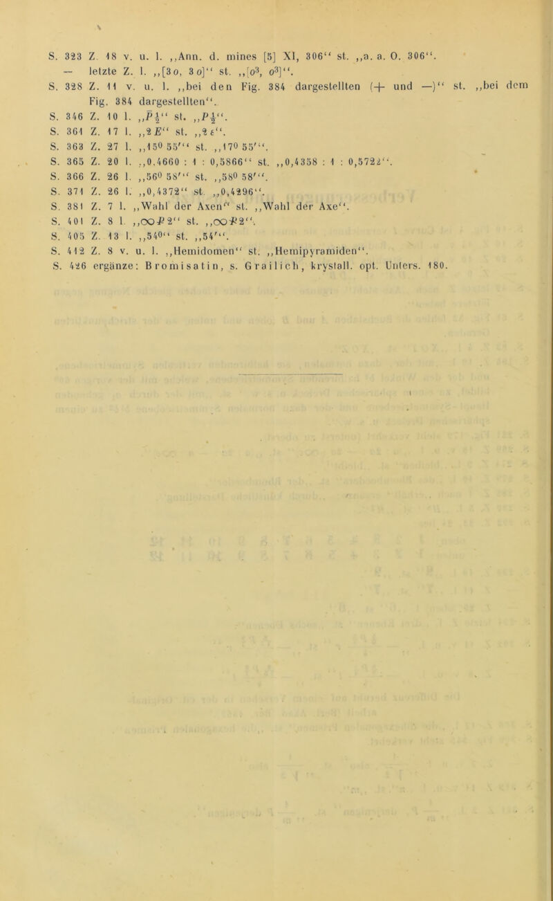 S. 323 Z. 18 V. u. 1. ,,Ann. d. mines [5] XI, 306“ st. ,,a. a. 0. 306“. — letzte Z. 1. ,,[3o, 3o]“ st. ,,[o3, o^]“. S. 328 Z. 11 V. 11. 1. ,,bei den Fig. 384 dargestellten (-|- und —)“ Fig. 384 dargestellten“. S. 346 Z. 10 1. st. S. 361 Z. 17 1. ,,2£“ st. ,,2£“. S. 363 Z. 27 1. ,,150 55'“ st. ,,170 55'“. S. 365 Z. 20 1. ,,0.4660 : 1 : 0,5866“ st. ,,0,4358 : 1 : 0,5722“. S. 366 Z. 26 1. ,,560 58'“ st. ,,580 58“'. S. 371 Z. 26 1. ,,0,4372“ st. ,,0,4296“. S. 381 Z. 7 1. ,,Wahl der Axen“ st. ,,Wahl der Axe“. S. 401 Z. 8 1. ,,00^2“ st. ,,00^-'2“. S. 405 Z. 1 3 1. ,,540“ st. ,,54'“. S. 412 Z. 8 V. u. 1. ,,Heinidomen“ st. ,,Hemipyramiden“. S. 426 ergänze: Bromisatin, s. Grailicli, krysiall. opt. Unters. 180.
