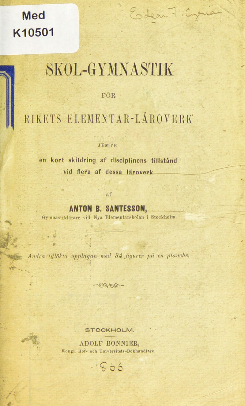 Med K10501 SKOL-GYMNASTIK FOR RIK K T S EL E M ENTÄR-LAROVE R K JEMTE en kort skildring af disciplinens tillstånd vid flera af dessa läroverk ANTON B. SANTESSON, Gymnastiklärare vid Nya Elementarskolan i Stockholm. Andra tilläkta upplagan med 34 figurer pä en planche. 9V- STOCKHOLM. ADOLF BONNIER, Kongl Hof- ocli Unlvorsitct« -Bokhandlare. £66