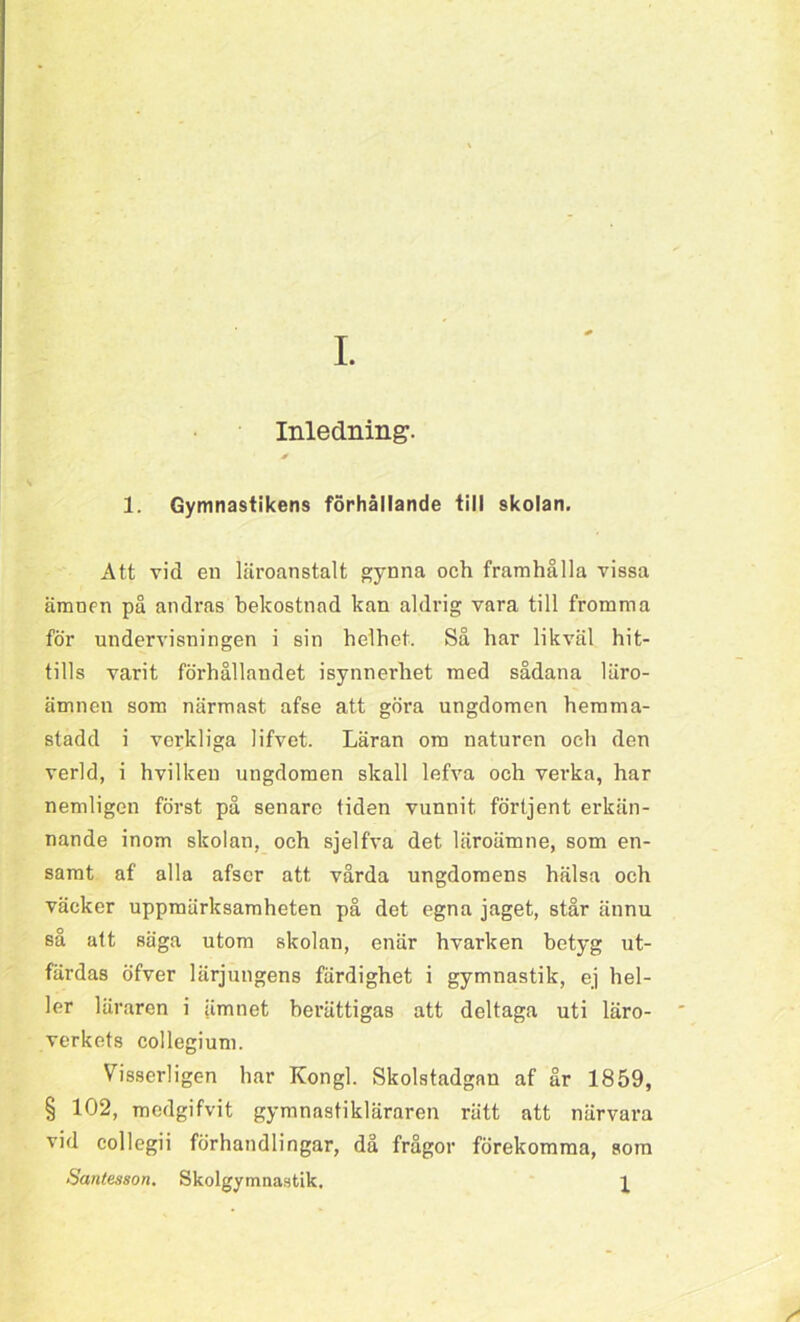 I. Inledning. * 1. Gymnastikens förhållande till skolan. Att vid en läroanstalt gynna och framhålla vissa ämnen på andras bekostnad kan aldrig vara till fromma för undervisningen i sin helhet. Så har likväl hit- tills varit förhållandet isynnerhet med sådana läro- ämnen som närmast afse att göra ungdomen hemma- stadd i verkliga lifvet. Läran om naturen och den verld, i hvilken ungdomen skall lefva och verka, har nemligen först på senare tiden vunnit förtjent erkän- nande inom skolan, och sjelfva det läroämne, som en- samt af alla afscr att vårda ungdomens hälsa och väcker uppmärksamheten på det egna jaget, står ännu så att säga utom skolan, enär hvarken betyg ut- färdas öfver lärjungens färdighet i gymnastik, ej hel- ler läraren i ämnet berättigas att deltaga uti läro- verkets collegium. Visserligen har Kongl. Skolstadgan af år 1859, § 102, medgifvit gymnastikläraren rätt att närvara vid collegii förhandlingar, då frågor förekomma, som Santesson. Skolgymnastik. p