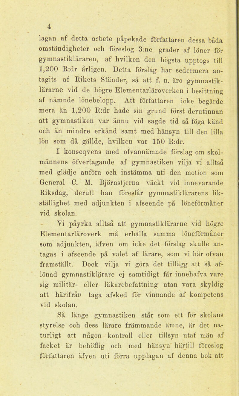 lagan af detta arbete påpekade författaren dessa båda omständigheter och föreslog 3:ne grader af löner för gymnastikläraren, af hvilken den högsta upptogs till 1,200 R:dr ärligen. Detta förslag har sedermera an- tagits af Rikets Ständer, så att f. n. äro gymnastik- lärarne vid de högre Elementarläroverken i besittning af nämnde lönebelopp. Att författaren icke begärde mera än 1,200 R:dr hade sin grund först derutinnan att gymuastiken var ännu vid sagde tid så föga känd och än mindre erkänd samt med hänsyn till den lilla lön som då gällde, hvilkeu var 150 R:dr. I konseqvens med ofvannämnde förslag om skol- männens öfvertagaude af gymnastiken vilja vi alltså med glädje anföra och instämma uti den motion som General C. M. Björnstjerna väckt vid innevarande Riksdag, deruti han föreslår gymnastiklärarens lik- ställighet med adjunkten i afseende på löneförmåner vid skolan. Vi påyrka alltså att gymnastiklärarne vid högre Elementarläroverk må erhålla samma löneförmåner som adjunkten, äfven om icke det förslag skulle an- tagas i afseende på valet af lärare, som vi här ofvan framställt. Dock vilja vi göra det tillägg att så af- lönad gymnastiklärare ej samtidigt får innehafva vare sig militär- eller läkarebefattning utan vara skyldig att härifrån taga afsked för vinnande af kompetens vid skolan. Så länge gymnastiken står som ett för skolans styrelse och dess lärare främmande ämne, är det na- turligt att någon kontroll eller tillsyn utaf män af facket är bchöflig och med hänsyn' härtill föreslog författaren äfven uti förra upplagan af denna bok att