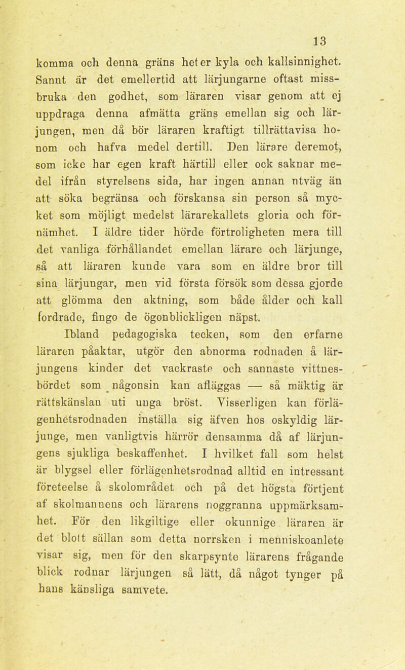 komma och denna gräns heter kyla och kallsinnighet. Sannt är det emellertid att lärjungarne oftast miss- bruka den godhet, som läraren visar genom att ej uppdraga denna afmätta gräns emellan sig och lär- jungen, men då bör läraren kraftigt tillrättavisa ho- nom och hafva medel dertill. Den lärare deremot, som icke har egen kraft härtill eller ock saknar me- del ifrån styrelsens sida, har ingen annan utväg än att söka begränsa och förskansa sin person så myc- ket som möjligt medelst lärarekallets gloria och för- nämhet. I äldre tider hörde förtroligheten mera till det vanliga förhållandet emellan lärare och lärjunge, så att läraren kunde vara som en äldre bror till siua lärjungar, men vid första försök som dessa gjorde att glömma den aktning, som både ålder och kall fordrade, fiugo de ögonblickligen näpst. Ibland pedagogiska tecken, som den erfarne läraren påaktar, utgör den abnorma rodnaden å lär- jungens kinder det vackraste och sannaste vittnes- bördet som någonsin kan afläggas — så mäktig är rättskänslan uti unga bröst. Visserligen kan förlä- genhetsrodnaden inställa sig äfven hos oskyldig lär- junge, men vanligtvis härrör densamma då af lärjun- gens sjukliga beskaffenhet. I hvilket fall som helst är blygsel eller förlägenhetsrodnad alltid en intressant företeelse å skolområdet och på det högsta förtjent af skolmannens och lärarens noggranna uppmärksam- het. För den likgiltige eller okunnige läraren är det blolt sällan som detta norrsken i menniskoanlete visar sig, men för den skarpsynte lärarens frågande blick rodnar lärjungen så lätt, då något tynger på hans känsliga samvete.