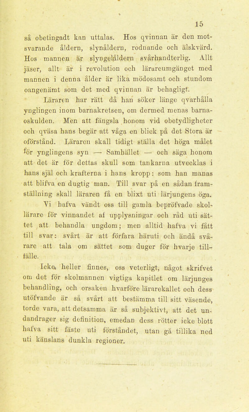 så obetingadt kan uttalas. Hos qvinnan är den mot- svarande åldern, slynåldern, rodnande och älskvärd. Hos mannen är slyngelåldern svårhandterlig. Allt jäser, allt är i revolution och lärareumgänget med mannen i denna ålder är lika mödosamt och stundom oangenämt som det med qvinnan är behagligt. Läraren har rätt då han söker länge qvarhålla ynglingen inom barnakretsen, om dermed menas barna- oskulden. Men att fängsla honom vid obetydligheter och qväsa hans begär att våga en blick på det Stora är oförstånd. Läraren skall tidigt ställa det höga målet för ynglingens syn — Samhället — och säga honom att det är för dettas skull som tankarna utvecklas i hans själ och krafterna i hans kropp: som han manas att blifva en dugtig man. Till svar på en sådan fram- ställning skall läraren få en blixt uti lärjungens öga. Vi hafva vändt oss till gamla bepröfvade skol- lärare för vinnandet, af upplysningar och råd uti sät- tet att behandla ungdom; men alltid hafva vi fått till svar: svårt är att förfara häruti och ändå svå- / rare att tala om sättet som duger för hvarje till- fälle. Icke. heller finnes, oss veterligt, något skrifvet om det för skolmannen vigtiga kapitlet om lärjunges behandling, och orsaken hvarföre lärarekallet och dess utöfvande är så svårt att bestämma till sitt väsende, torde vara, att detsamma är så subjektivt, att det un- dandrager sig definition, emedan dess rötter icke blott hafva sitt fäste uti förståndet, utan gå tillika ned uti känslans dunkla regioner.