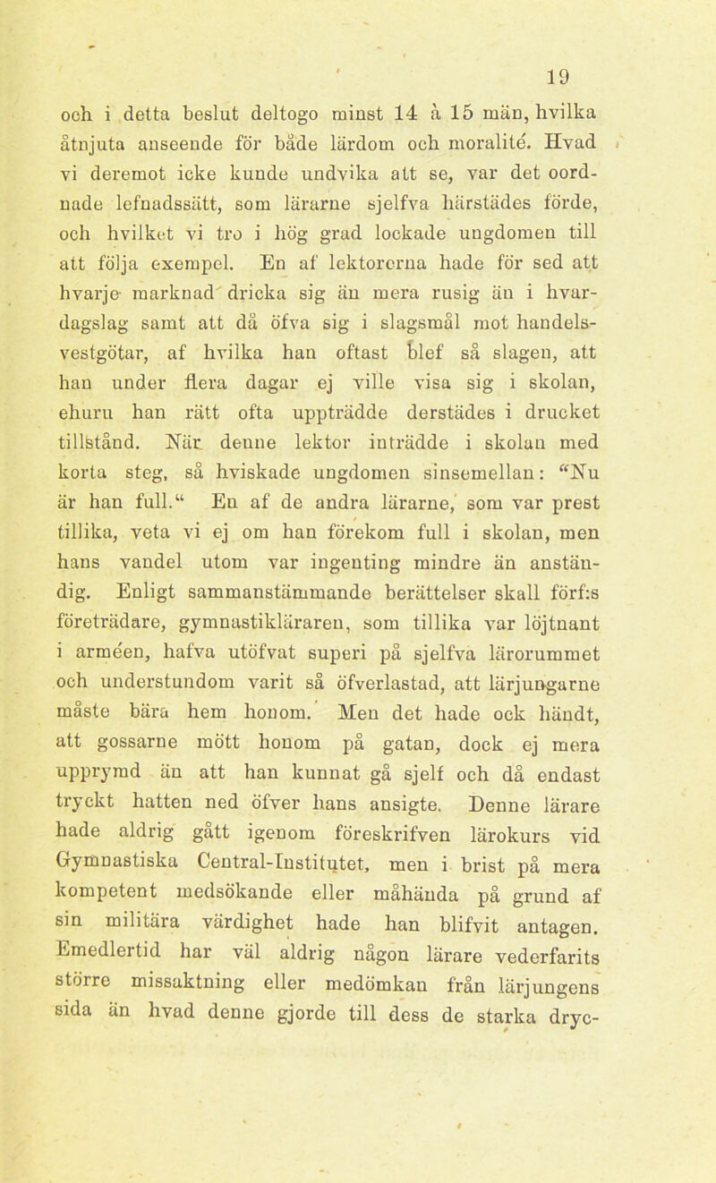 och i detta beslut deltogo minst 14 a 15 män, hvilka åtnjuta anseende för både lärdom och moralité. Hvad vi deremot icke kunde undvika att se, var det oord- nade lefnadssätt, som lärarne sjelfva härstädes förde, och hvilket vi tro i hög grad lockade ungdomen till att följa exempel. En af lektorerna hade för sed att hvarje- marknad dricka sig än mera rusig än i hvar- dagslag samt att då öfva sig i slagsmål mot handels- vestgötar, af hvilka han oftast blef så slagen, att han under flera dagar ej ville visa sig i skolan, ehuru han rätt ofta uppträdde derstädes i drucket tillfetånd. Här denne lektor inträdde i skolan med korta steg, så hviskade ungdomen sinsemellan: “Nu är han full.“ En af de andra lärarne, som var prest tillika, veta vi ej om han förekom full i skolan, men hans vandel utom var ingenting mindre än anstän- dig. Enligt sammanstämmande berättelser skall förf:s företrädare, gymnastikläraren, som tillika var löjtnant i arméen, hafva utöfvat superi på sjelfva lärorummet och understundom varit så öfverlastad, att lärjungarne måste bära hem honom.' Men det hade ock händt, att gossarne mött honom på gatan, dock ej mera upprymd än att han kunnat gå sjelf och då endast tryckt hatten ned öfver hans ansigte. Denne lärare hade aldrig gått igenom föreskrifven lärokurs vid Gymnastiska Central-Institutet, men i brist på mera kompetent medsökande eller måhända på grund af sin militära värdighet hade han blifvit antagen. Emedlertid har väl aldrig någon lärare vederfarits större missaktning eller medömkan från lärjungens sida än hvad denne gjorde till dess de starka dryc-