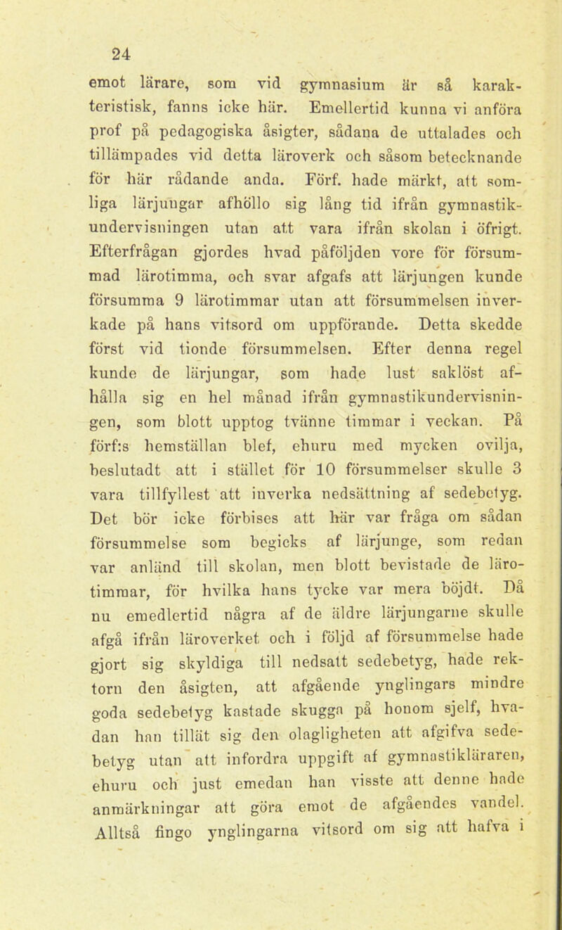 emot lärare, som vid gymnasium är så karak- teristisk, fanns icke här. Emellertid kunna vi anföra prof på pedagogiska åsigter, sådana de uttalades och tillämpades vid detta läroverk och såsom betecknande för här rådande anda. Förf. hade märkt, att som- liga lärjungar afhöllo sig lång tid ifrån gymnastik- undervisningen utan att vara ifrån skolan i öfrigt. Efterfrågan gjordes hvad påföljden vore för försum- mad lärotimma, och svar afgafs att lärjungen kunde försumma 9 lärotimmar utan att försummelsen inver- kade på hans vitsord om uppförande. Detta skedde först vid tionde försummelsen. Efter denna regel kunde de lärjungar, som hade lust saklöst af- hålla sig en hel månad ifrån gymnastikundervisnin- gen, som blott upptog tvänne timmar i veckan. På förf:s hemställan blef, ehuru med mycken ovilja, beslutadt att i stället för 10 försummelser skulle 3 vara tillfyllest att inverka nedsättning af sedebetyg. Det bör icke förbises att här var fråga om sådan försummelse som begicks af lärjunge, som reoan var anländ till skolan, men blott bevistade de läro- timmar, för hvilka hans tycke var mera böjdt. Då nu emedlertid några af de äldre lärjungarne skulle af gå ifrån läroverket och i följd af försummelse hade gjort sig skyldiga till nedsatt sedebetyg, hade rek- torn den åsigten, att afgående ynglingars mindre goda sedebetyg kastade skugga pa honom sjelf, hva- dan han tillät sig den olagligheten att afgifva sede- betyg utan att infordra uppgift af gymnastikläraren, ehuru och just emedan han visste att denne hade anmärkningar att göra emot de afgaendes vandel. Alltså fingo ynglingarna vitsord om sig att hafva i