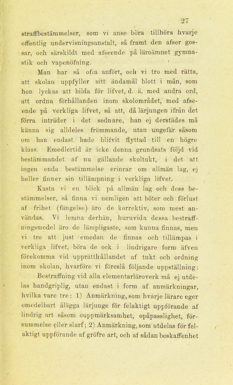 offentlig undervisningsanstalt, så framt, den afser gos- sar, och särskildt med afseende på läroämnet gymna- stik och vapenöfning. Man har så ofca anfört, och vi tro med rätta, att skolan uppfyller sitt ändamål blott i mån, som hon lyckas att bilda för lifvet, d. ä. med andra ord, att ordna förhållanden inom skolområdet, med afse- ende på verkliga lifvet, så att, då lärjungen ifrån det förra inträder i det sednare, han ej derstädes må känna sig alldeles främmande, utan ungefär såsom om han endast hade blifvit flyttad till en högre klass. Emedlertid är icke denna grundsats följd vid bestämmandet af nu gällande skoltukt, i det att ingen enda bestämmelse erinrar om allmän lag, ej heller finner sin tillämpning i verkliga lifvet. Kasta vi en blick på allmän lag och dess be- stämmelser, så finna vi uemligen att böter och förlust af frihet (fängelse) äro de korrektiv, som mest au- vända8. Vi lernna derhän, huruvida dessa bestraff- uingsmedel äro de lämpligaste, som kunna finnas, men vi tro att just emedan de finnas och tillämpas i verkliga lifvet, böra de ock i lindrigare form äfven förekomma vid upprätthållandet af tukt och ordning inom skolan, hvarföre vi föreslå följande uppställning: Bestraffning vid alla elementarläroverk må ej utde- las handgriplig, utan endast i form af anmärkningar, hvilka vare tre: 1) Anmärkning, som hvarje lärare eger omedelbart ålägga lärjunge för felaktigt uppförande af lindrig art såsom ouppmärksamhet, opåpasslighet, för- summelse pller slarf; 2) Anmärkning, som utdelas för fel- aktigt uppförande af gröfre art, och af sådan beskaffenhet