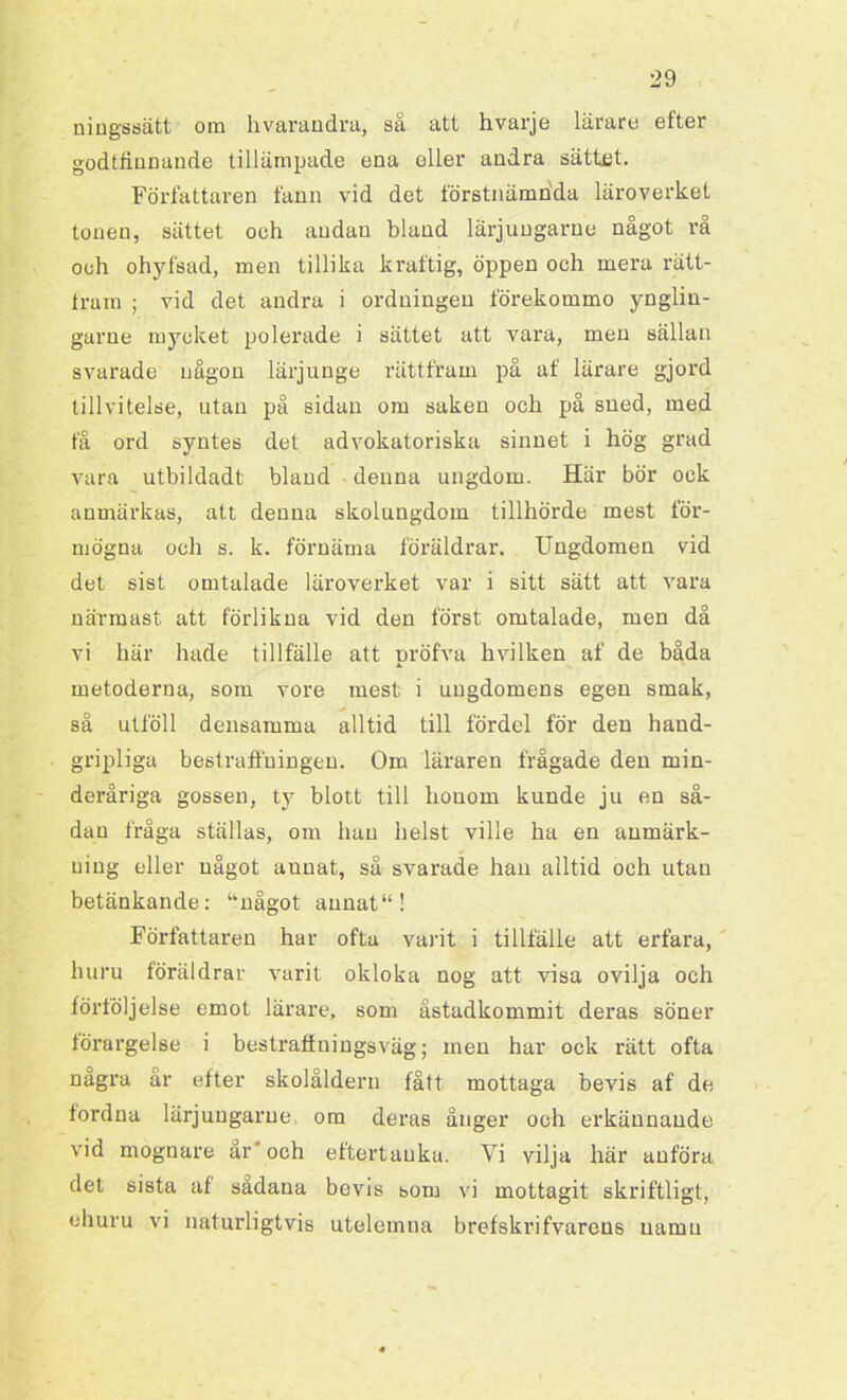 niugssätt om hvarandra, så att hvarje lärare efter godtfinnande tillämpade ena eller andra sättet. Författaren fann vid det förstnämnda läroverket tonen, sättet och andan bland lärjungarue något rå och ohyfsad, men tillika kraftig, öppen och mera rätt- Iram ; vid det andra i ordningen förekommo ynglin- garne mycket polerade i sättet att vara, men sällan svarade någon lärjunge rättfram på af lärare gjord tillvitelse, utan på sidan om saken och på sned, med få ord syntes det advokatoriska sinnet i hög grad vara utbildadt bland denna ungdom. Här bör ock anmärkas, att denna skolungdom tillhörde mest för- mögna och s. k. förnäma föräldrar. Ungdomen vid det sist omtalade läroverket var i sitt sätt att vara närmast att förlikna vid den först omtalade, men då vi här hade tillfälle att pröfva hvilken af de båda metoderna, som vore mest i ungdomens egen smak, så utföll densamma alltid till fördel för den hand- gripliga bestraffningen. Om läraren frågade den min- deråriga gossen, ty blott till honom kunde ju en så- dau fråga ställas, om han helst ville ha en anmärk- ning eller något aunat, så svarade han alltid och utan betänkande: unågot aunat“! Författaren har ofta varit i tillfälle att erfara, huru föräldrar varit okloka nog att visa ovilja och förföljelse emot lärare, som åstadkommit deras söner förargelse i bestraffningsväg; men har ock rätt ofta nagra ar efter skolåldern fått mottaga bevis af de fordna lärjungarue om deras ånger och erkännande vid mognare ar” och eftertänka. Vi vilja här anföra det sista af sådana bevis bom vi mottagit skriftligt, ehuru vi naturligtvis utelemna brefskrifvarens namn