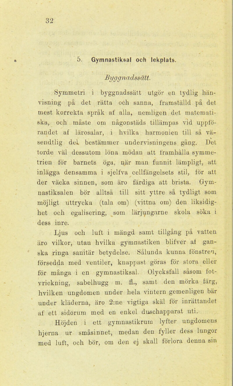 5. Gymnastiksal och lekplats. Byggnadssätt. Symmetri i byggnadssätt utgör en tydlig hän- visning på det rätta och sanna, framställd på det mest korrekta språk af alla, nemligen det matemati- ska, och måste om någonstäds tillämpas vid uppfö- randet af lärosalar, i hvilka harmonien till så vä- sendtlig del bestämmer undervisningens gång. Del torde väl dessutom löna mödan att framhålla symme- trien för barnets öga, när man funnit lämpligt, att inlägga densamma i sjelfva cellfängelsets stil, för att der väcka sinnen, som äro färdiga att brista. Gym- nastiksalen bör alltså till sitt yttre så tydligt som möjligt uttrycka (tala om) (vittna om) den liksidig- het och egalisering, som lärjungarne skola söka i dess inre. Ljus och luft i mängd samt tillgång på vatten äro vilkor, utan hvilka gymnastikeu blifver af gan- ska ringa sanitär betydelse. Sålunda kunna fönstren, försedda med ventiler, knappast göras för stora eller för många i en gymnastiksal. Olycksfall såsom fot- vrickning, sabelhugg m. il., samt den mörka färg, hvilken ungdomen under hela vintern gemenligen bär under kläderna, äro 2:ne vigtiga skäl för inrättandet af ett sidorum med en enkel duschapparat uti. Höjden i ett gymnastikrum lyfter ungdomens hjerna ur småsinnet, medan den fyller dess lungor med luft, och bör, om den ej skall förlora denna sin