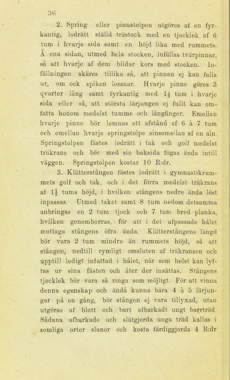 2. Spring- eller pinnstolpen utgöres af en fyr- kantig, lodrätt ställd trästock med en tjocklek af 6 tum i hvarje sida samt en höjd lika med rummets. o A ena sidan, utmed hela stocken, infällas tvärpinnar, så att hvarje af dem bildar kors med stocken. ln- fällningen skäres tillika så, att pinnen ej kan fälla ur, om ock spiken lossnar. Hvarje pinne göres 3 qvarter lång samt fyrkantig med 1| tum i hvarje sida eller så, att största lärjungen ej fullt kan om- fatta honom medelst tumme och långfinger. Emellan hvarje pinne bör lemnas ett afståud af 6 å 7 tum och emellan hvarje springstolpe sinsemellan af en aln. Springstolpen fästes lodrätt i tak och golf medelst träkrans och bör med sin baksida fogas ända intill väggen. Springstolpen kostar 10 R:dr. 3. Klätterståugen fästes lodrätt i gymnastikrum- mets golf och tak, och i det förra medelst träkrans af 1| tums höjd, i hvilken stångens nedre ända löst inpassas. Utmed taket samt 8 tum nedom detsamma anbringas en 2 tum tjock och 7 tum bred planka, hvilken genomborras, för att i det afpassade hålet mottaga stångens öfra ända. Klätterstångens längd bör vara 2 tum mindre än rummets höjd, så att stången, nedtill rymligt omsluten af träkransen och upptill ledigt infattad i hålet, när som helst kan lyf- tas ur sina fästen och åter der insättas. Stångens tjocklek bör vara så ringa som möjligt. Eör att vinna denna egenskap och ändå kunna bära 4 å 5 lärjun- gar på en gång, bör stången ej vara tillyxad, utan utgöras af blott och bart afbarkadt ungt barrträd. Sådana afbarkade och slätgjorda unga träd kallas i somliga orter slanor och kosta färdiggjorda 4 R:dr