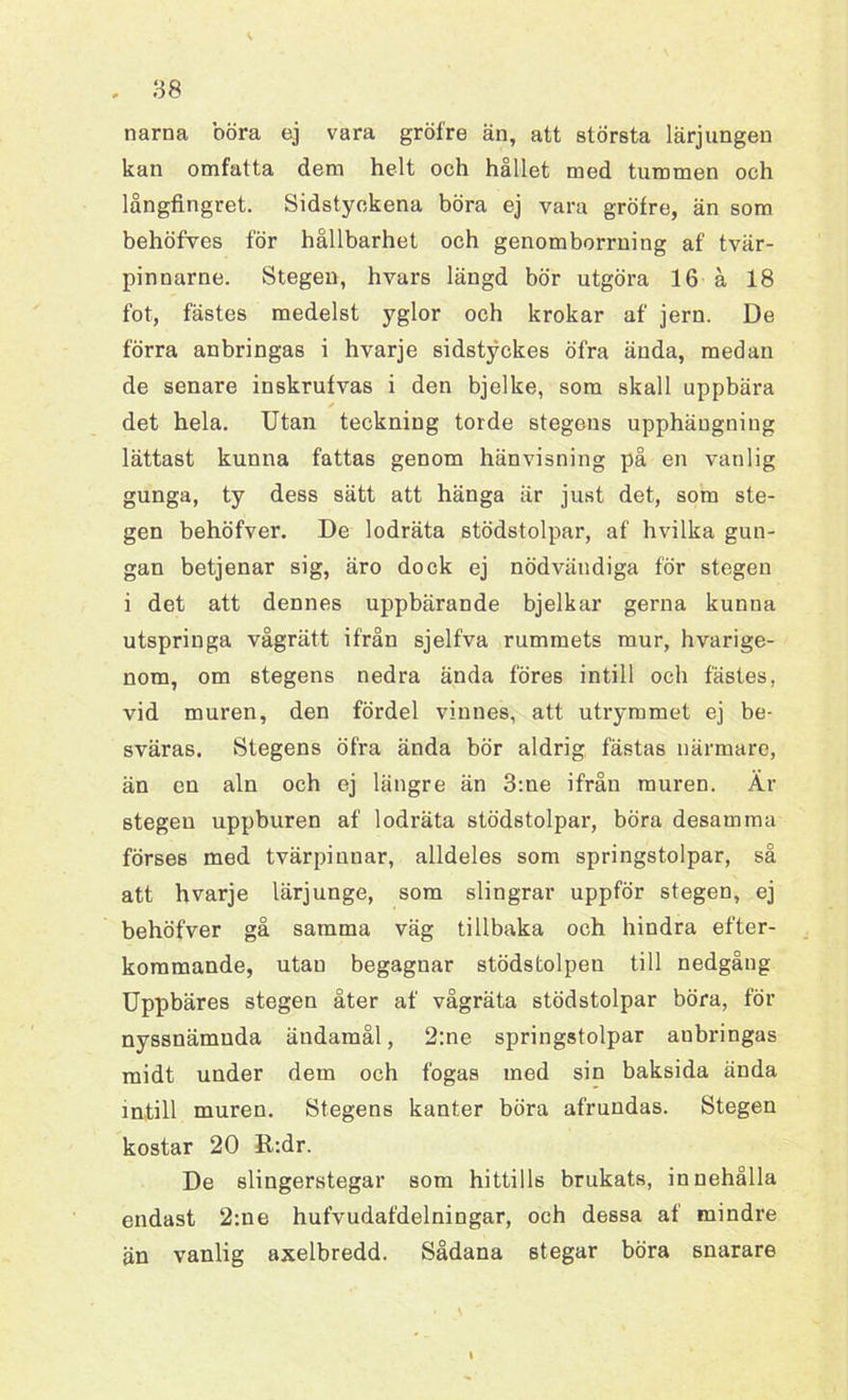 narna böra ej vara gröfre än, att största lärjungen kan omfatta dem helt och hållet med tummen och långfingret. Sidstyckena böra ej vara gröfre, än som behöfves för hållbarhet och genomborrning af tvär- pinnarne. Stegen, hvars längd bör utgöra 16 å 18 fot, fästes medelst yglor och krokar af jern. De förra anbringas i hvarje sidstyckes öfra ända, medan de senare inskrufvas i den bjelke, som skall uppbära det hela. Utan teckning torde stegens upphängning lättast kunna fattas genom hänvisning på en vanlig gunga, ty dess sätt att hänga är just det, som ste- gen behöfver. De lodräta stödstolpar, af hvilka gun- gan betjenar sig, äro dock ej nödvändiga för stegen i det att dennes uppbärande bjelkar gerna kunna utspringa vågrätt ifrån sjelfva rummets mur, hvarige- nom, om stegens nedra ända föres intill och fästes, vid muren, den fördel vinnes, att utrymmet ej be- sväras. Stegens öfra ända bör aldrig fästas närmare, än en aln och ej längre än 3:ne ifrån muren. Är stegen uppburen af lodräta stödstolpar, böra desamma förses med tvärpinnar, alldeles som springstolpar, så att hvarje lärjunge, som slingrar uppför stegen, ej behöfver gå samma väg tillbaka och hindra efter- kommande, utan begagnar stödstolpen till nedgång Uppbäres stegen åter af vågräta stödstolpar böra, för nyssnämnda ändamål, 2:ne springstolpar aubringas midt under dem och fogas med sin baksida ända in,till muren. Stegens kanter böra afrundas. Stegen kostar 20 R:dr. De slingerstegar som hittills brukats, innehålla endast 2:ue hufvudafdelningar, och dessa af mindre än vanlig axelbredd. Sådana stegar böra snarare