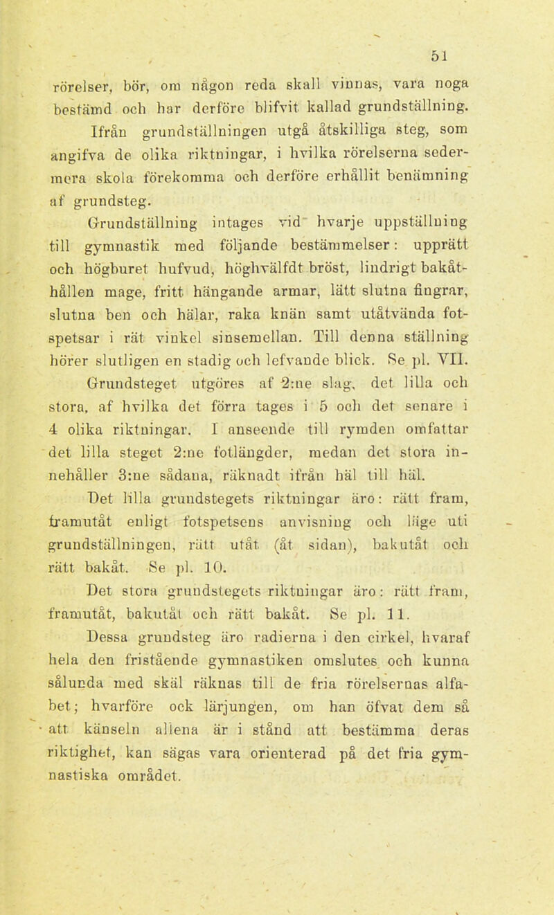 rörelser, bör, om någon reda skall vinnas, vara noga bestämd och har derföre blifvit kallad grundställning. Ifrån grundställningen utgå åtskilliga steg, som angifva de olika riktningar, i hvilka rörelserna seder- mera skola förekomma och derföre erhållit benämning af grundsteg. Grundställning intages vid hvarje uppställning till gymnastik med följande bestämmelser: upprätt och liöghuret hufvud, höghvälfdt bröst, lindrigt bakåt- hållen mage, fritt hängande armar, lätt slutna fingrar, slutna ben och hälar, raka knän samt utåtvända fot- spetsar i rät vinkel sinsemellan. Till denna ställning hörer slutligen en stadig och lefvande blick. Se pl. YII. Grundsteget utgöres af 2:ne slag. det lilla och stora, af hvilka det förra tages i 5 och det senare i 4 olika riktningar. I anseende till rymden omfattar det lilla steget 2:ne fotlängder, medan det stora in- nehåller 3:ue sådana, räknadt ifrån häl till häl. Get lilla grundstegets riktningar äro: rätt fram, framutåt enligt fotspetsens anvisning och läge uti grundställningen, rätt utåt. (åt sidan), bak utåt och rätt bakåt. Se pl. 10. Det stora gruudstegets riktningar äro: rätt fram, framutåt, bakutåt och rätt bakåt. Se pl. 11. Dessa gruudsteg äro radierna i den cirkel, hvaraf hela den fristående gymnastiken omslutes och kunna sålunda med skäl räknas till de fria rörelsernas alfa- bet.; hvarföre ock lärjungen, om han öfvat dem så att känseln allena är i stånd att bestämma deras riktighet, kan sägas vara orienterad på det fria gym- nastiska området.