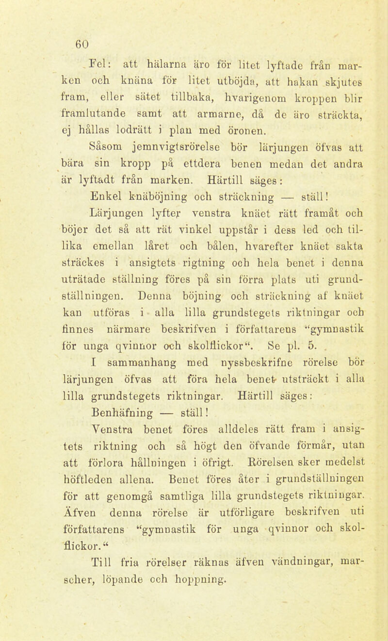 Fel: att hälarna äro för litet lyftade från mar- ken och knäna för litet utböjda, att hakan skjutes fram, eller sätet tillbaka, hvarigenom kroppen blir framlutande samt att armarne, då de äro sträckta, ej hållas lodrätt i plan med öronen. Såsom jemnvigtsrörelse bör lärjungen öfvas att bära sin kropp på ettdera benen medan det andra är lyftadt från marken. Härtill säges: Enkel knäböjning och sträckning — stall! Lärjungen lyftejr venstra knäet rätt framåt och böjer det så att rät vinkel uppstår i dess led och til- lika emellan låret och bålen, hvarefter knäet sakta sträckes i ansigtets rigtniug och hela benet i denna uträtade ställning föres på sin förra plats uti grund- ställningen. Denna böjning och sträckning af knäet kan utföras i alla lilla grundstegets riktningar och tinnes närmare beskrifven i författarens “gymnastik för unga qvinnor och skolflickorSe pl. 5. I sammanhang med nyssbeskrifne rörelse bör lärjungen öfvas att föra hela benek utsträckt i alla lilla grundstegets riktningar. Härtill säges: Benhäfning — ställ! Venstra benet föres alldeles rätt fram i ansig- tets riktning och så högt den öfvande förmår, utan att förlora hållningen i öfrigt. Rörelsen sker medelst höftleden allena. Benet föres åter i grundställningen för att genomgå samtliga lilla grundstegets riktningar. Äfven denna rörelse är utförligare beskrifven uti författarens “gymnastik för unga qvinnor och skol- flickor. “ Till fria rörelser räknas äfven vändningar, mar- scher, löpande och hoppning.