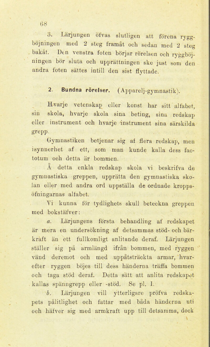 b. Lärjungen öfvas slutligen att förena rygg- böjningen med 2 steg framåt och sedan med 2 steg bakat. Utn venstra foten börjar rörelsen och ryggböj- ningen bör sluta och upprättningen ske just som den andra foten sättes intill den sist flyttade. 2. Bundna rörelser. (Apparelj-gymnastik). H-varje vetenskap eller konst har sitt alfabet, sin skola, hvarje skola sina beting, sina redskap eller instrument och hvarje instrument sina särskilda grepp. Gymnastiken betjenar sig af flera redskap, men isynnerhet af ett, som man kunde kalla dess fac- totum och detta är bommen. o A detta enkla redskap skola vi beskrifva de gymnastiska greppen, upprätta den gymnastiska sko- lan eller med andra ord uppställa de ordnade kropps- öfningarnas alfabet. Yi kunna för tydlighets skull beteckna greppen med bokstäfver: a. Lärjungens första behandling af redskapet är mera en undersökning af detsammas stöd- och bär- kraft än ett fullkomligt anlitande deraf. Lärjungen ställer sig på armlängd ifrån bommen, med ryggen vänd deremot och med uppåtsträckta armar, hvar- efter ryggen böjes till dess händerna träffa bommen och taga stöd deraf. Detta sätt att anlita redskapet kallas spänugrepp eller -stöd. Se pl. I. b. Lärjungen vill ytterligare pröfva redska- pets pålitlighet och fattar med båda händerna uti och häfver sig med armkraft upp till detsamma, dock