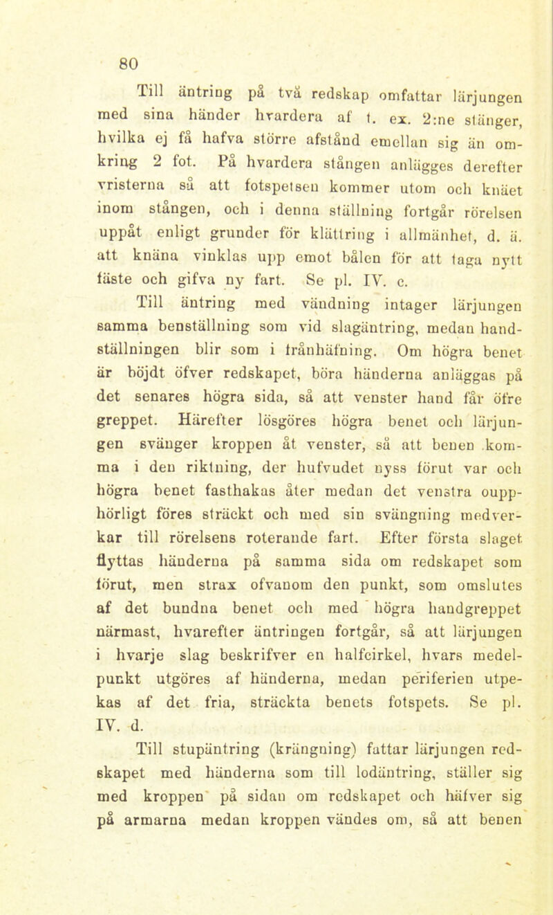 lill äntring pa tva redskap omfattar lärjungen med sina händer hrardera af t. ex. 2:ne stänger, hvilka ej få hafva större afstånd emellan sig än om- kring 2 fot. På hvardera stången anlägges derefter vristerna su att fotspetseu kommer utom och knäet inom stangen, och i denna ställning fortgår rörelsen uppåt enligt grunder för klättring i allmänhet, d. ä. att knäna vinklas upp emot balen för att taga nytt läste och gifva ny fart. Se pl. IV. c. Till äntring med vändning intager lärjungen samma benställning som vid slagäntring, medan hand- ställningen blir som i frånhäfning. Om högra benet är böjdt öfver redskapet, böra händerna anläggas på det senares högra sida, så att venster hand lar öfre greppet. Härefter lösgöres högra benet och lärjun- gen svänger kroppen åt venster, så att benen kom- ma i den riktning, der hufvudet nyss lörut var och högra benet fasthakas åter medan det venstra oupp- hörligt föres sträckt och med sin svängning medver- kar till rörelsens roterande fart. Efter första slaget flyttas händerna på samma sida om redskapet som lörut, men strax ofvanom den punkt, som omslutes af det bundna benet och med högra handgreppet närmast, hvarefter äntringeu fortgår, så att lärjungen i hvarje slag beskrifver en halfcirkel, hvars medel- punkt utgöres af händerna, medan periferien utpe- kas af det fria, sträckta benets fotspets. Se pl. IV. d. Till stupäntring (krängning) fattar lärjungen red- skapet med händerna som till lodäntring, ställer sig med kroppen på sidan om redskapet och häfver sig på armarna medan kroppen vändes om, så att benen