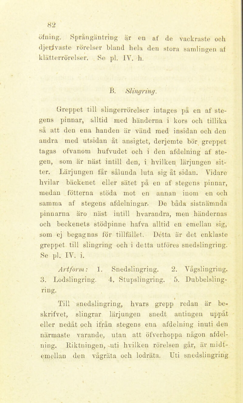 öfning. Språngäntring ar eu af rle vackraste och djerjvusle rörelser bland hela den stora samlingen af klät.terrörelser. Se pl. IV. h. B. Slintjrinff. Greppet till slingerrörelser intages på en af ste- gens pinnar, alltid med händerna i kors och tillika så att den ena handen är vänd med insidan och den andra med utsidan åt ansigtet, derjemte bör greppet tagas ofvanom hufvudet och i den afdelniug af ste- gen, som är näst intill den, i hvilken lärjungen sit- ter. Lärjungen får sålunda luta sig åt sidan. Vidare hvilar bäckenet eller sätet på en af stegens pinnar, medau fotterna stöda mot en annan inom en och samma af stegens afdelningar. De båda sistnämnda pinnarna äro näst intill hvarandra, men händernas och beckenets stödpinne hafva alltid en emellan sig, som ej begagnas för tillfället. Détta är det enklaste greppet till slingring och i detta utföres snedslingring. Se pl. IY. i. Artform: 1. Snedslingring. 2. Vågslingriug. 3. Lodsliugring. 4, Stupslingring. 5. Dubbelsling- riug. i Till snedslingring, hvars grepp redan är be- skrifvet, slingrar lärjungen snedt antingen uppåt eller nedåt och ifrån stegens ena afdelniug inuti den närmaste varande, utan att öfverhoppa någon afdel- niug. Riktningen, -uti hvilken rörelsen går, är midt- emellan den vågräta och lodräta. Uti snedslingring